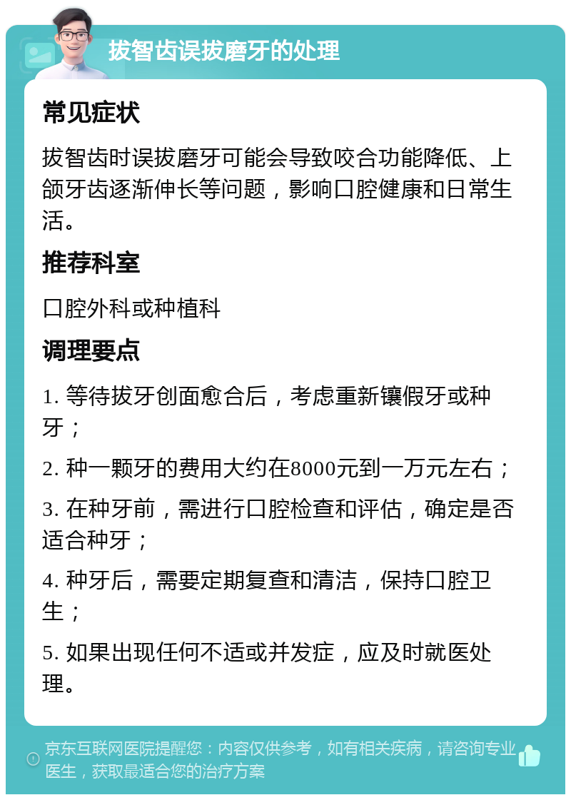 拔智齿误拔磨牙的处理 常见症状 拔智齿时误拔磨牙可能会导致咬合功能降低、上颌牙齿逐渐伸长等问题，影响口腔健康和日常生活。 推荐科室 口腔外科或种植科 调理要点 1. 等待拔牙创面愈合后，考虑重新镶假牙或种牙； 2. 种一颗牙的费用大约在8000元到一万元左右； 3. 在种牙前，需进行口腔检查和评估，确定是否适合种牙； 4. 种牙后，需要定期复查和清洁，保持口腔卫生； 5. 如果出现任何不适或并发症，应及时就医处理。