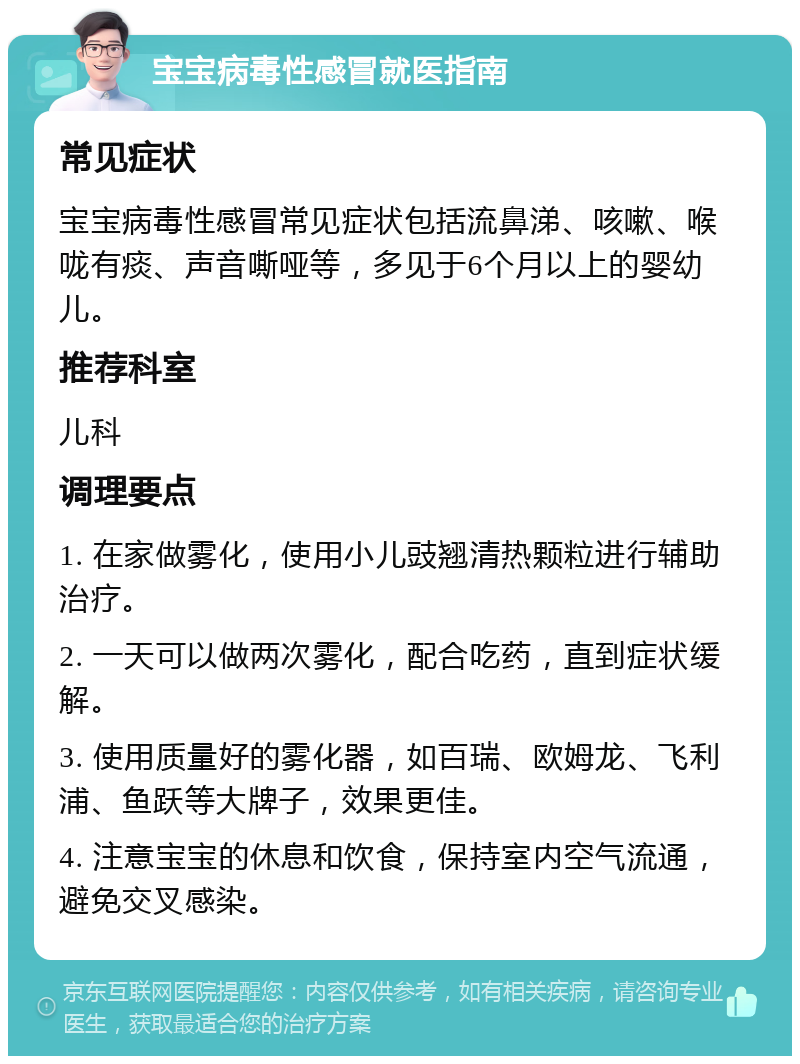 宝宝病毒性感冒就医指南 常见症状 宝宝病毒性感冒常见症状包括流鼻涕、咳嗽、喉咙有痰、声音嘶哑等，多见于6个月以上的婴幼儿。 推荐科室 儿科 调理要点 1. 在家做雾化，使用小儿豉翘清热颗粒进行辅助治疗。 2. 一天可以做两次雾化，配合吃药，直到症状缓解。 3. 使用质量好的雾化器，如百瑞、欧姆龙、飞利浦、鱼跃等大牌子，效果更佳。 4. 注意宝宝的休息和饮食，保持室内空气流通，避免交叉感染。