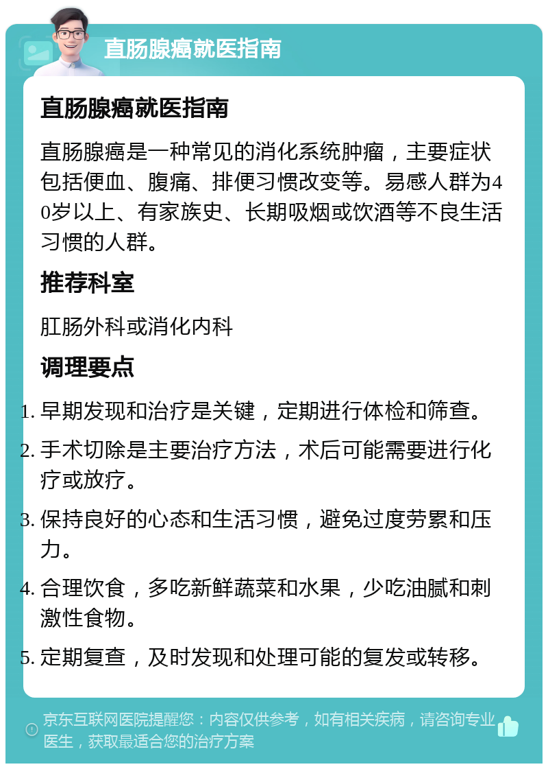 直肠腺癌就医指南 直肠腺癌就医指南 直肠腺癌是一种常见的消化系统肿瘤，主要症状包括便血、腹痛、排便习惯改变等。易感人群为40岁以上、有家族史、长期吸烟或饮酒等不良生活习惯的人群。 推荐科室 肛肠外科或消化内科 调理要点 早期发现和治疗是关键，定期进行体检和筛查。 手术切除是主要治疗方法，术后可能需要进行化疗或放疗。 保持良好的心态和生活习惯，避免过度劳累和压力。 合理饮食，多吃新鲜蔬菜和水果，少吃油腻和刺激性食物。 定期复查，及时发现和处理可能的复发或转移。