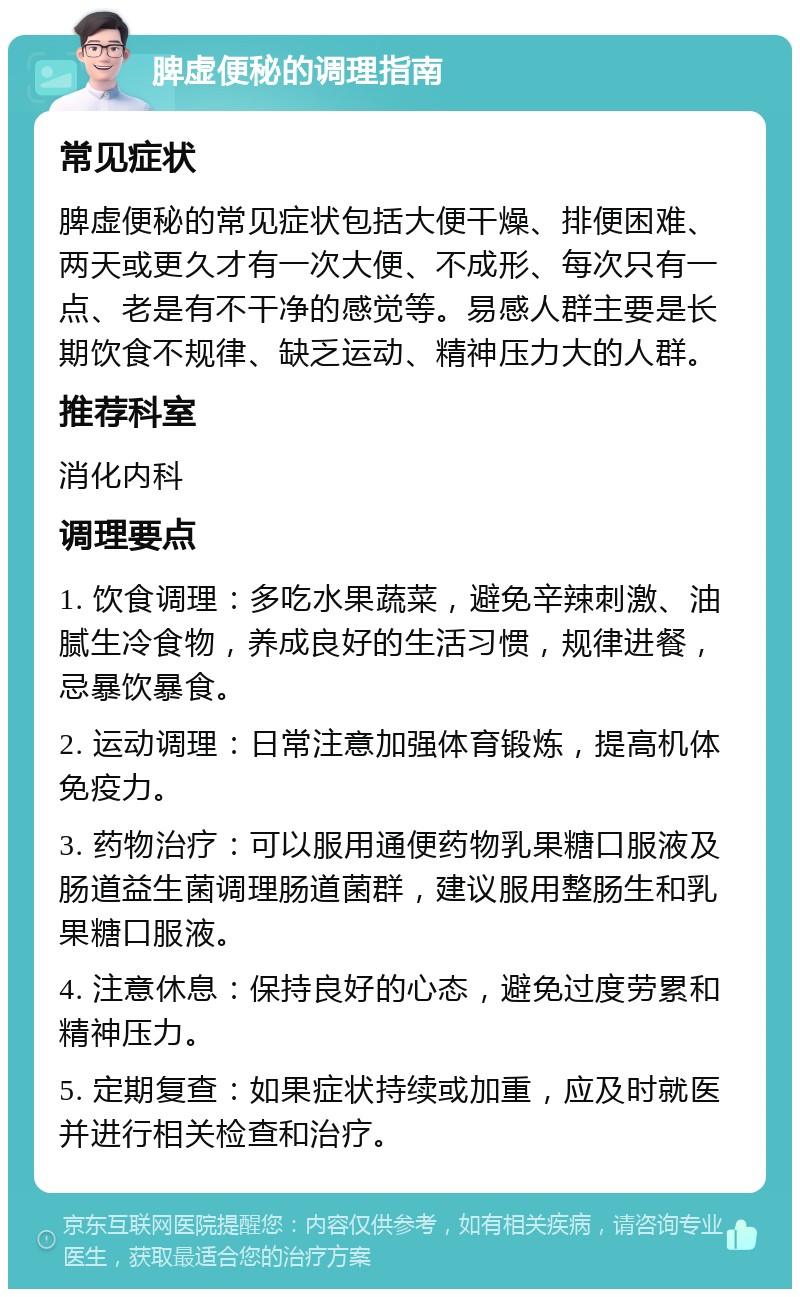 脾虚便秘的调理指南 常见症状 脾虚便秘的常见症状包括大便干燥、排便困难、两天或更久才有一次大便、不成形、每次只有一点、老是有不干净的感觉等。易感人群主要是长期饮食不规律、缺乏运动、精神压力大的人群。 推荐科室 消化内科 调理要点 1. 饮食调理：多吃水果蔬菜，避免辛辣刺激、油腻生冷食物，养成良好的生活习惯，规律进餐，忌暴饮暴食。 2. 运动调理：日常注意加强体育锻炼，提高机体免疫力。 3. 药物治疗：可以服用通便药物乳果糖口服液及肠道益生菌调理肠道菌群，建议服用整肠生和乳果糖口服液。 4. 注意休息：保持良好的心态，避免过度劳累和精神压力。 5. 定期复查：如果症状持续或加重，应及时就医并进行相关检查和治疗。