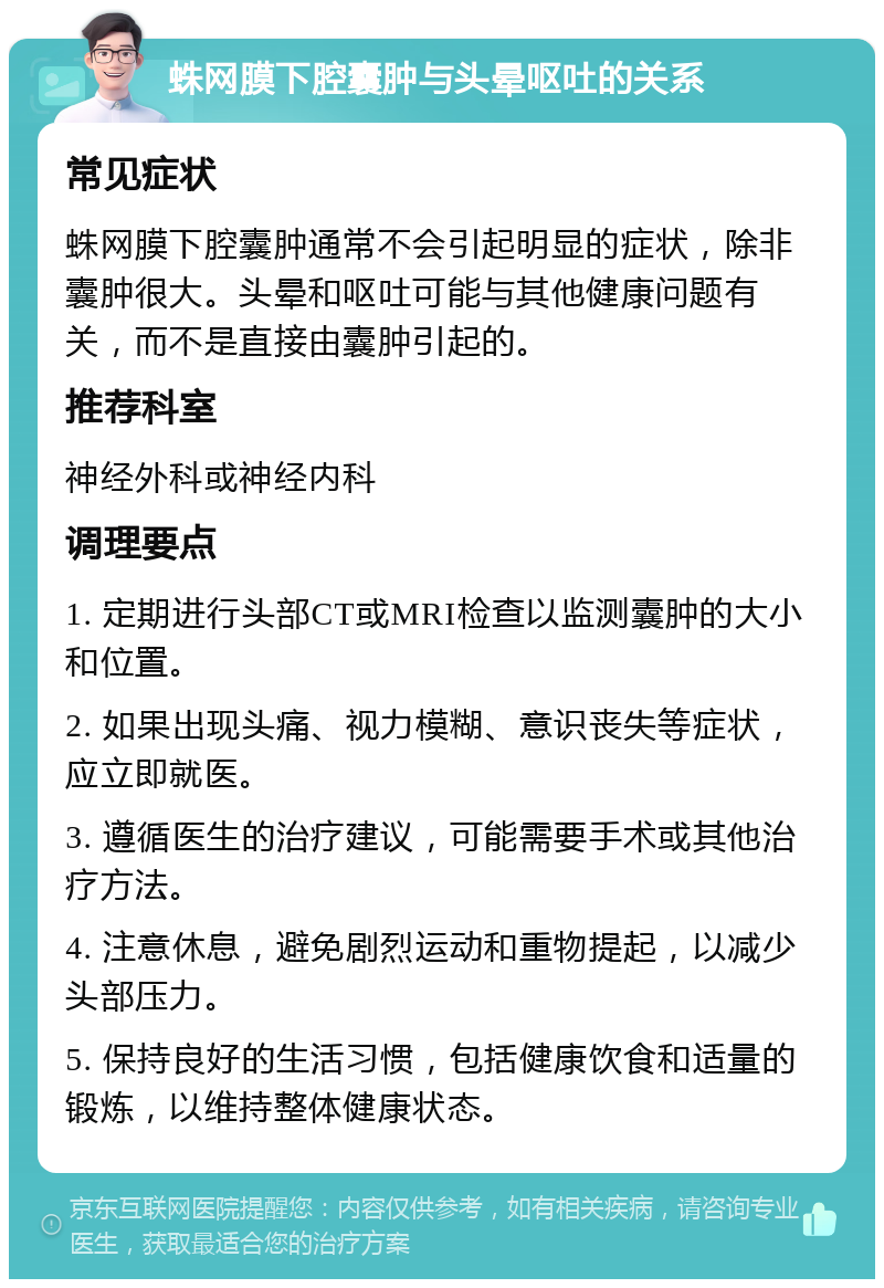 蛛网膜下腔囊肿与头晕呕吐的关系 常见症状 蛛网膜下腔囊肿通常不会引起明显的症状，除非囊肿很大。头晕和呕吐可能与其他健康问题有关，而不是直接由囊肿引起的。 推荐科室 神经外科或神经内科 调理要点 1. 定期进行头部CT或MRI检查以监测囊肿的大小和位置。 2. 如果出现头痛、视力模糊、意识丧失等症状，应立即就医。 3. 遵循医生的治疗建议，可能需要手术或其他治疗方法。 4. 注意休息，避免剧烈运动和重物提起，以减少头部压力。 5. 保持良好的生活习惯，包括健康饮食和适量的锻炼，以维持整体健康状态。