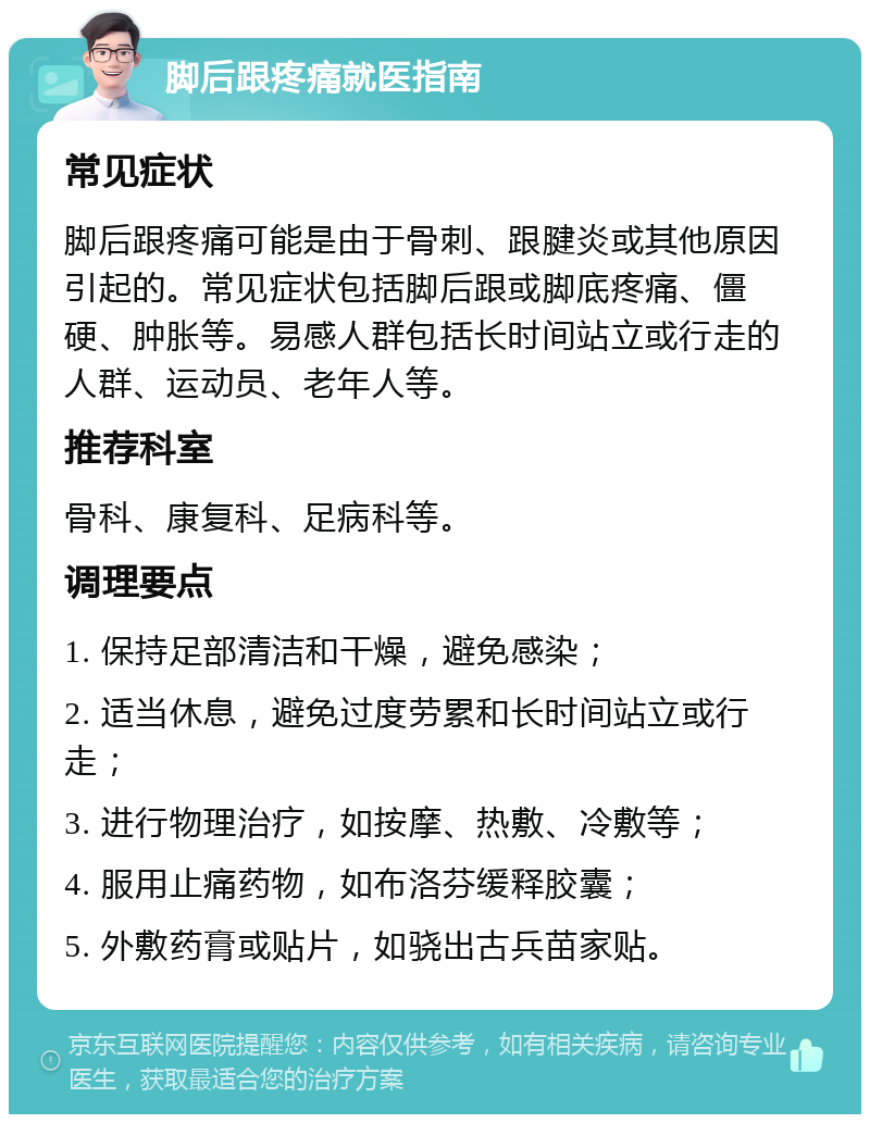 脚后跟疼痛就医指南 常见症状 脚后跟疼痛可能是由于骨刺、跟腱炎或其他原因引起的。常见症状包括脚后跟或脚底疼痛、僵硬、肿胀等。易感人群包括长时间站立或行走的人群、运动员、老年人等。 推荐科室 骨科、康复科、足病科等。 调理要点 1. 保持足部清洁和干燥，避免感染； 2. 适当休息，避免过度劳累和长时间站立或行走； 3. 进行物理治疗，如按摩、热敷、冷敷等； 4. 服用止痛药物，如布洛芬缓释胶囊； 5. 外敷药膏或贴片，如骁出古兵苗家贴。