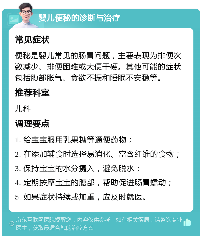 婴儿便秘的诊断与治疗 常见症状 便秘是婴儿常见的肠胃问题，主要表现为排便次数减少、排便困难或大便干硬。其他可能的症状包括腹部胀气、食欲不振和睡眠不安稳等。 推荐科室 儿科 调理要点 1. 给宝宝服用乳果糖等通便药物； 2. 在添加辅食时选择易消化、富含纤维的食物； 3. 保持宝宝的水分摄入，避免脱水； 4. 定期按摩宝宝的腹部，帮助促进肠胃蠕动； 5. 如果症状持续或加重，应及时就医。