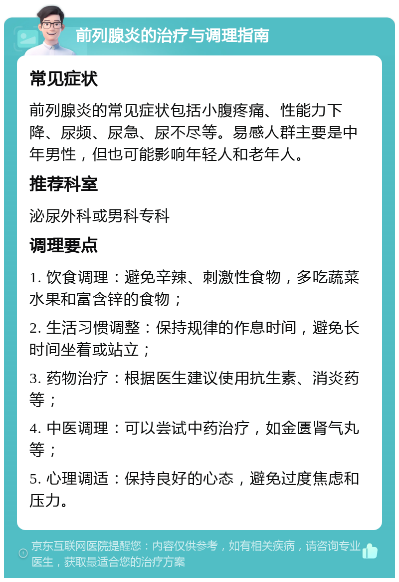 前列腺炎的治疗与调理指南 常见症状 前列腺炎的常见症状包括小腹疼痛、性能力下降、尿频、尿急、尿不尽等。易感人群主要是中年男性，但也可能影响年轻人和老年人。 推荐科室 泌尿外科或男科专科 调理要点 1. 饮食调理：避免辛辣、刺激性食物，多吃蔬菜水果和富含锌的食物； 2. 生活习惯调整：保持规律的作息时间，避免长时间坐着或站立； 3. 药物治疗：根据医生建议使用抗生素、消炎药等； 4. 中医调理：可以尝试中药治疗，如金匮肾气丸等； 5. 心理调适：保持良好的心态，避免过度焦虑和压力。