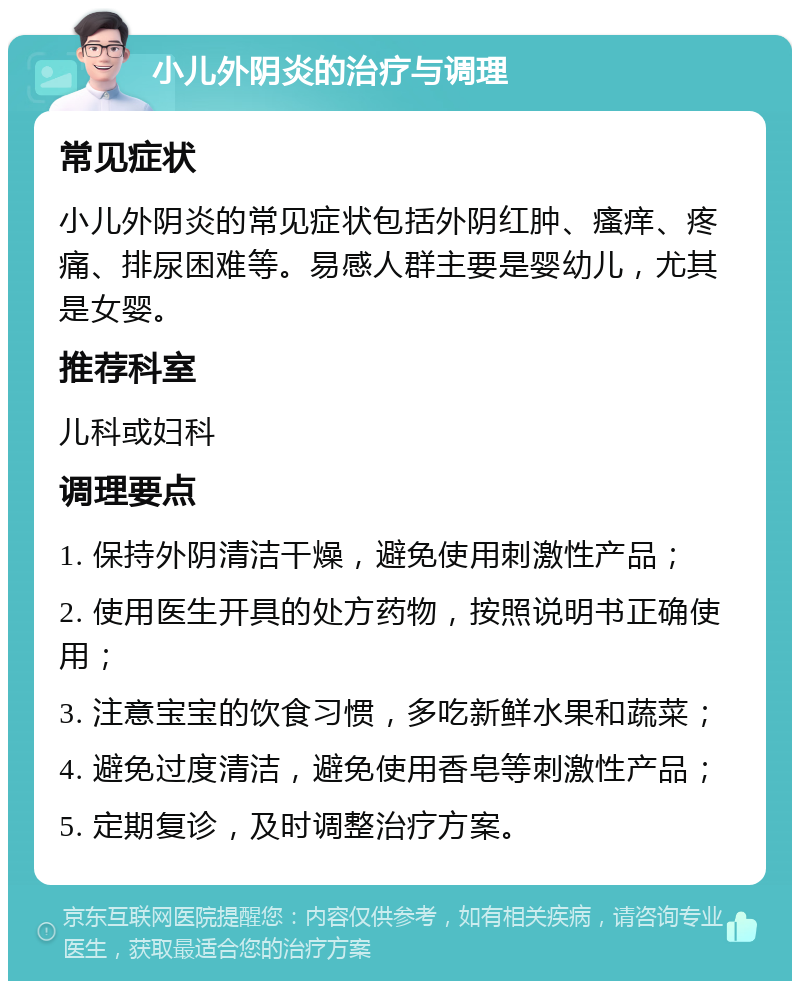 小儿外阴炎的治疗与调理 常见症状 小儿外阴炎的常见症状包括外阴红肿、瘙痒、疼痛、排尿困难等。易感人群主要是婴幼儿，尤其是女婴。 推荐科室 儿科或妇科 调理要点 1. 保持外阴清洁干燥，避免使用刺激性产品； 2. 使用医生开具的处方药物，按照说明书正确使用； 3. 注意宝宝的饮食习惯，多吃新鲜水果和蔬菜； 4. 避免过度清洁，避免使用香皂等刺激性产品； 5. 定期复诊，及时调整治疗方案。