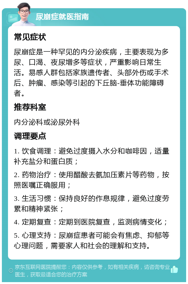 尿崩症就医指南 常见症状 尿崩症是一种罕见的内分泌疾病，主要表现为多尿、口渴、夜尿增多等症状，严重影响日常生活。易感人群包括家族遗传者、头部外伤或手术后、肿瘤、感染等引起的下丘脑-垂体功能障碍者。 推荐科室 内分泌科或泌尿外科 调理要点 1. 饮食调理：避免过度摄入水分和咖啡因，适量补充盐分和蛋白质； 2. 药物治疗：使用醋酸去氨加压素片等药物，按照医嘱正确服用； 3. 生活习惯：保持良好的作息规律，避免过度劳累和精神紧张； 4. 定期复查：定期到医院复查，监测病情变化； 5. 心理支持：尿崩症患者可能会有焦虑、抑郁等心理问题，需要家人和社会的理解和支持。