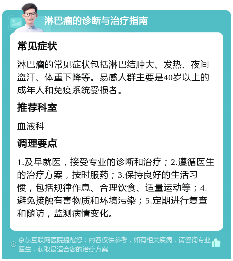 淋巴瘤的诊断与治疗指南 常见症状 淋巴瘤的常见症状包括淋巴结肿大、发热、夜间盗汗、体重下降等。易感人群主要是40岁以上的成年人和免疫系统受损者。 推荐科室 血液科 调理要点 1.及早就医，接受专业的诊断和治疗；2.遵循医生的治疗方案，按时服药；3.保持良好的生活习惯，包括规律作息、合理饮食、适量运动等；4.避免接触有害物质和环境污染；5.定期进行复查和随访，监测病情变化。