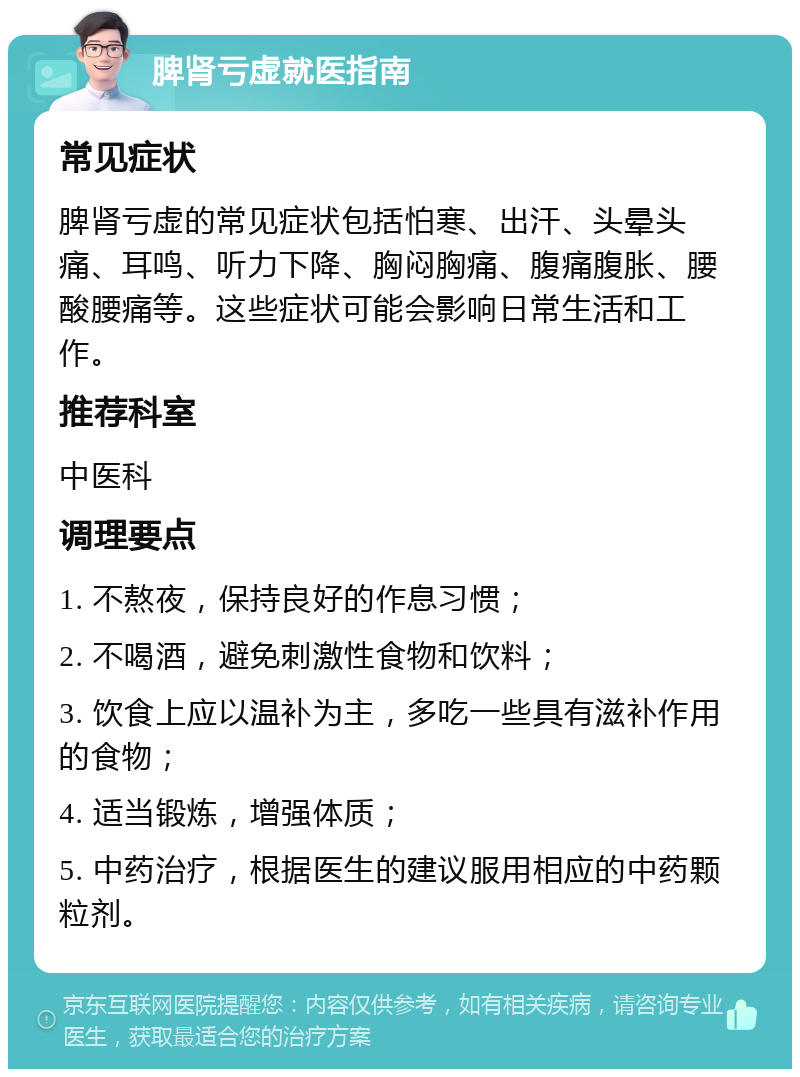 脾肾亏虚就医指南 常见症状 脾肾亏虚的常见症状包括怕寒、出汗、头晕头痛、耳鸣、听力下降、胸闷胸痛、腹痛腹胀、腰酸腰痛等。这些症状可能会影响日常生活和工作。 推荐科室 中医科 调理要点 1. 不熬夜，保持良好的作息习惯； 2. 不喝酒，避免刺激性食物和饮料； 3. 饮食上应以温补为主，多吃一些具有滋补作用的食物； 4. 适当锻炼，增强体质； 5. 中药治疗，根据医生的建议服用相应的中药颗粒剂。