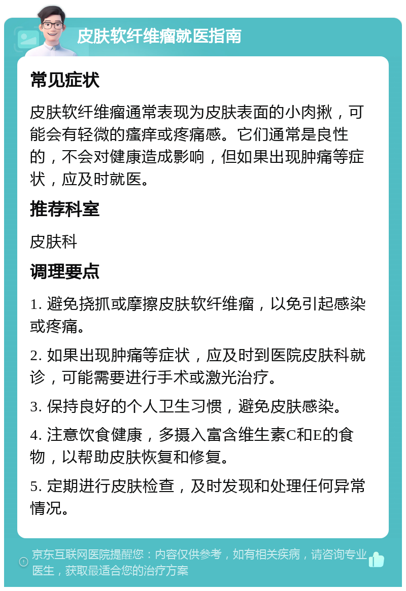 皮肤软纤维瘤就医指南 常见症状 皮肤软纤维瘤通常表现为皮肤表面的小肉揪，可能会有轻微的瘙痒或疼痛感。它们通常是良性的，不会对健康造成影响，但如果出现肿痛等症状，应及时就医。 推荐科室 皮肤科 调理要点 1. 避免挠抓或摩擦皮肤软纤维瘤，以免引起感染或疼痛。 2. 如果出现肿痛等症状，应及时到医院皮肤科就诊，可能需要进行手术或激光治疗。 3. 保持良好的个人卫生习惯，避免皮肤感染。 4. 注意饮食健康，多摄入富含维生素C和E的食物，以帮助皮肤恢复和修复。 5. 定期进行皮肤检查，及时发现和处理任何异常情况。