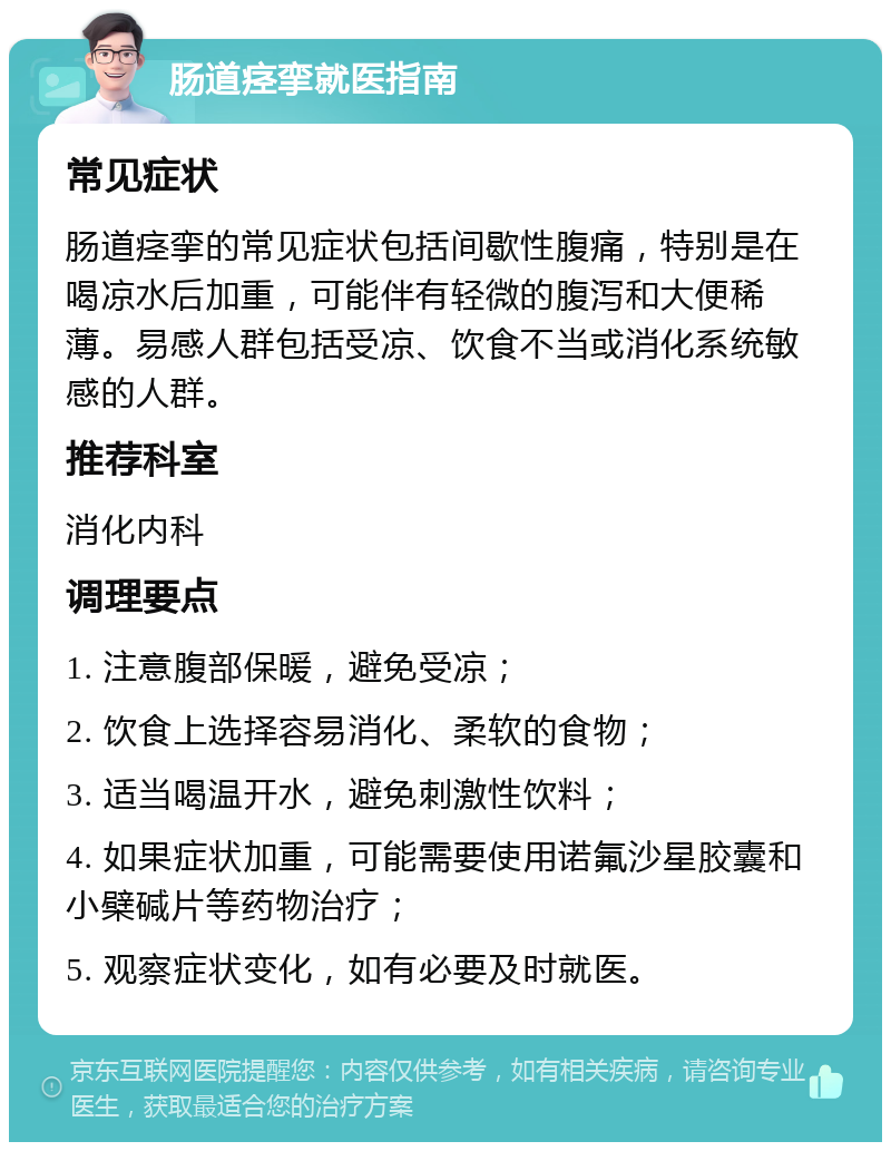 肠道痉挛就医指南 常见症状 肠道痉挛的常见症状包括间歇性腹痛，特别是在喝凉水后加重，可能伴有轻微的腹泻和大便稀薄。易感人群包括受凉、饮食不当或消化系统敏感的人群。 推荐科室 消化内科 调理要点 1. 注意腹部保暖，避免受凉； 2. 饮食上选择容易消化、柔软的食物； 3. 适当喝温开水，避免刺激性饮料； 4. 如果症状加重，可能需要使用诺氟沙星胶囊和小檗碱片等药物治疗； 5. 观察症状变化，如有必要及时就医。