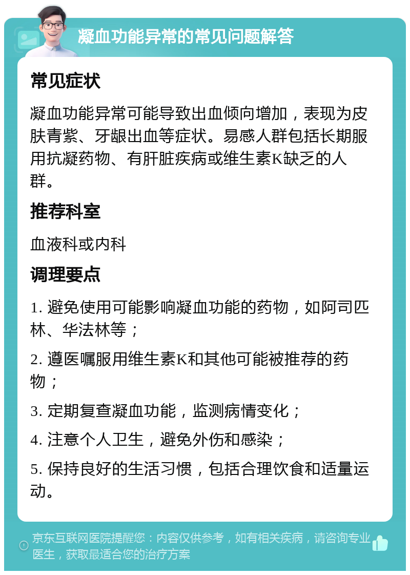 凝血功能异常的常见问题解答 常见症状 凝血功能异常可能导致出血倾向增加，表现为皮肤青紫、牙龈出血等症状。易感人群包括长期服用抗凝药物、有肝脏疾病或维生素K缺乏的人群。 推荐科室 血液科或内科 调理要点 1. 避免使用可能影响凝血功能的药物，如阿司匹林、华法林等； 2. 遵医嘱服用维生素K和其他可能被推荐的药物； 3. 定期复查凝血功能，监测病情变化； 4. 注意个人卫生，避免外伤和感染； 5. 保持良好的生活习惯，包括合理饮食和适量运动。