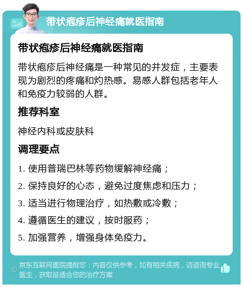 带状疱疹后神经痛就医指南 带状疱疹后神经痛就医指南 带状疱疹后神经痛是一种常见的并发症，主要表现为剧烈的疼痛和灼热感。易感人群包括老年人和免疫力较弱的人群。 推荐科室 神经内科或皮肤科 调理要点 1. 使用普瑞巴林等药物缓解神经痛； 2. 保持良好的心态，避免过度焦虑和压力； 3. 适当进行物理治疗，如热敷或冷敷； 4. 遵循医生的建议，按时服药； 5. 加强营养，增强身体免疫力。