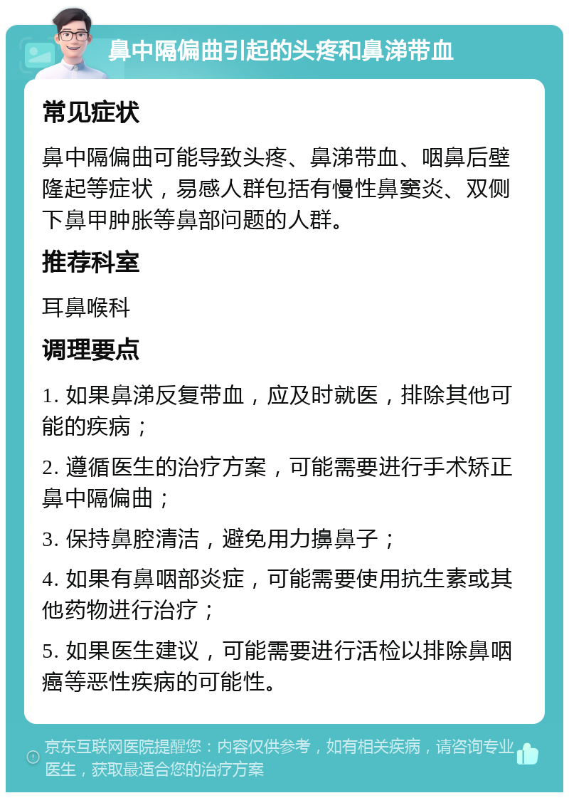 鼻中隔偏曲引起的头疼和鼻涕带血 常见症状 鼻中隔偏曲可能导致头疼、鼻涕带血、咽鼻后壁隆起等症状，易感人群包括有慢性鼻窦炎、双侧下鼻甲肿胀等鼻部问题的人群。 推荐科室 耳鼻喉科 调理要点 1. 如果鼻涕反复带血，应及时就医，排除其他可能的疾病； 2. 遵循医生的治疗方案，可能需要进行手术矫正鼻中隔偏曲； 3. 保持鼻腔清洁，避免用力擤鼻子； 4. 如果有鼻咽部炎症，可能需要使用抗生素或其他药物进行治疗； 5. 如果医生建议，可能需要进行活检以排除鼻咽癌等恶性疾病的可能性。