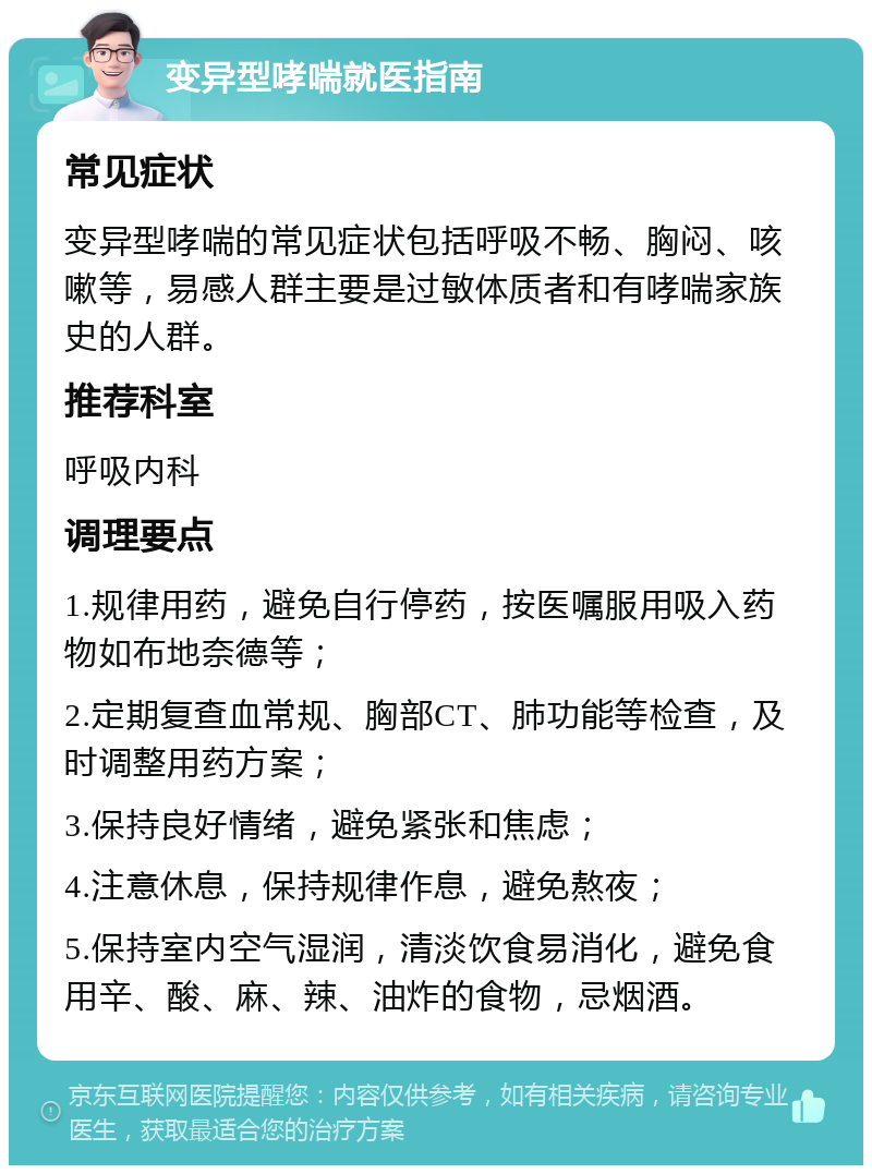 变异型哮喘就医指南 常见症状 变异型哮喘的常见症状包括呼吸不畅、胸闷、咳嗽等，易感人群主要是过敏体质者和有哮喘家族史的人群。 推荐科室 呼吸内科 调理要点 1.规律用药，避免自行停药，按医嘱服用吸入药物如布地奈德等； 2.定期复查血常规、胸部CT、肺功能等检查，及时调整用药方案； 3.保持良好情绪，避免紧张和焦虑； 4.注意休息，保持规律作息，避免熬夜； 5.保持室内空气湿润，清淡饮食易消化，避免食用辛、酸、麻、辣、油炸的食物，忌烟酒。