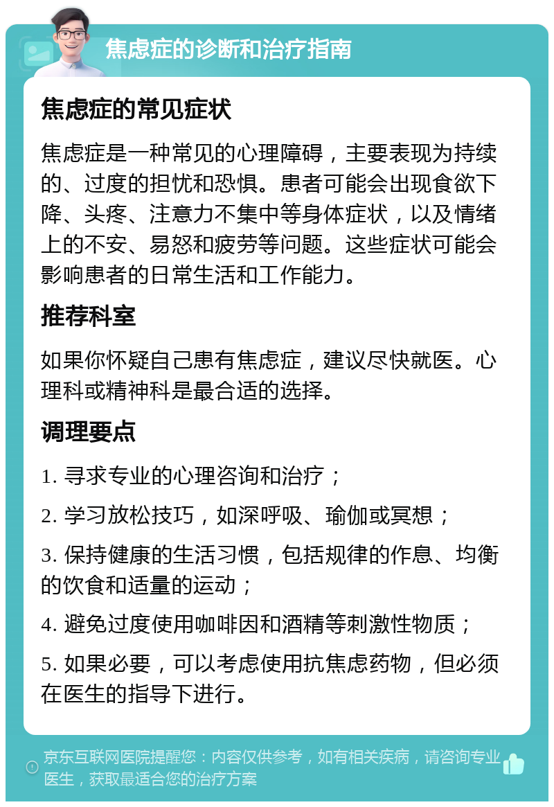 焦虑症的诊断和治疗指南 焦虑症的常见症状 焦虑症是一种常见的心理障碍，主要表现为持续的、过度的担忧和恐惧。患者可能会出现食欲下降、头疼、注意力不集中等身体症状，以及情绪上的不安、易怒和疲劳等问题。这些症状可能会影响患者的日常生活和工作能力。 推荐科室 如果你怀疑自己患有焦虑症，建议尽快就医。心理科或精神科是最合适的选择。 调理要点 1. 寻求专业的心理咨询和治疗； 2. 学习放松技巧，如深呼吸、瑜伽或冥想； 3. 保持健康的生活习惯，包括规律的作息、均衡的饮食和适量的运动； 4. 避免过度使用咖啡因和酒精等刺激性物质； 5. 如果必要，可以考虑使用抗焦虑药物，但必须在医生的指导下进行。