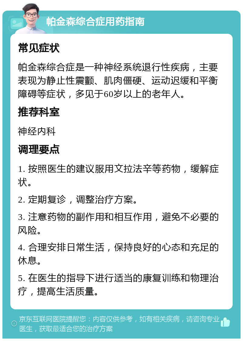 帕金森综合症用药指南 常见症状 帕金森综合症是一种神经系统退行性疾病，主要表现为静止性震颤、肌肉僵硬、运动迟缓和平衡障碍等症状，多见于60岁以上的老年人。 推荐科室 神经内科 调理要点 1. 按照医生的建议服用文拉法辛等药物，缓解症状。 2. 定期复诊，调整治疗方案。 3. 注意药物的副作用和相互作用，避免不必要的风险。 4. 合理安排日常生活，保持良好的心态和充足的休息。 5. 在医生的指导下进行适当的康复训练和物理治疗，提高生活质量。