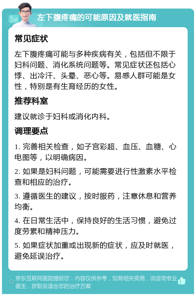 左下腹疼痛的可能原因及就医指南 常见症状 左下腹疼痛可能与多种疾病有关，包括但不限于妇科问题、消化系统问题等。常见症状还包括心悸、出冷汗、头晕、恶心等。易感人群可能是女性，特别是有生育经历的女性。 推荐科室 建议就诊于妇科或消化内科。 调理要点 1. 完善相关检查，如子宫彩超、血压、血糖、心电图等，以明确病因。 2. 如果是妇科问题，可能需要进行性激素水平检查和相应的治疗。 3. 遵循医生的建议，按时服药，注意休息和营养均衡。 4. 在日常生活中，保持良好的生活习惯，避免过度劳累和精神压力。 5. 如果症状加重或出现新的症状，应及时就医，避免延误治疗。