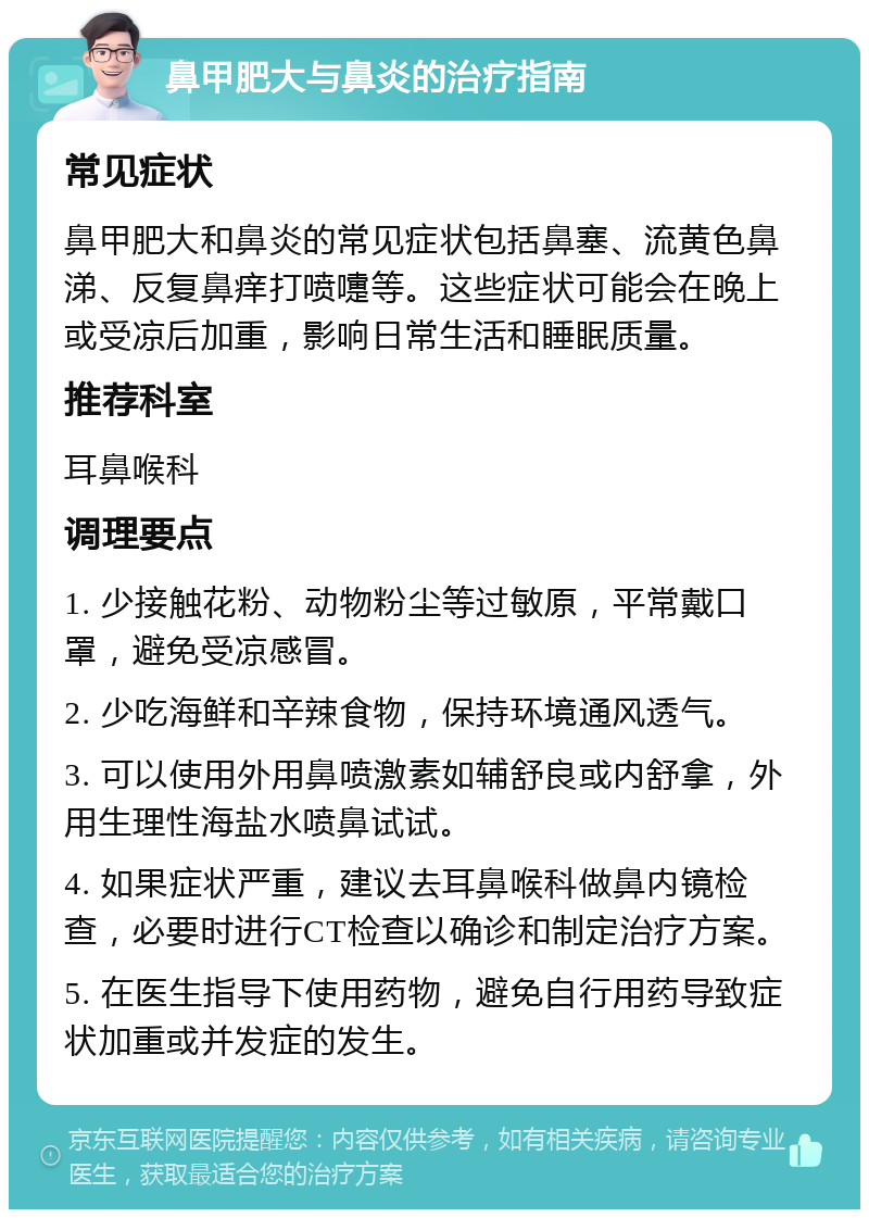 鼻甲肥大与鼻炎的治疗指南 常见症状 鼻甲肥大和鼻炎的常见症状包括鼻塞、流黄色鼻涕、反复鼻痒打喷嚏等。这些症状可能会在晚上或受凉后加重，影响日常生活和睡眠质量。 推荐科室 耳鼻喉科 调理要点 1. 少接触花粉、动物粉尘等过敏原，平常戴口罩，避免受凉感冒。 2. 少吃海鲜和辛辣食物，保持环境通风透气。 3. 可以使用外用鼻喷激素如辅舒良或内舒拿，外用生理性海盐水喷鼻试试。 4. 如果症状严重，建议去耳鼻喉科做鼻内镜检查，必要时进行CT检查以确诊和制定治疗方案。 5. 在医生指导下使用药物，避免自行用药导致症状加重或并发症的发生。