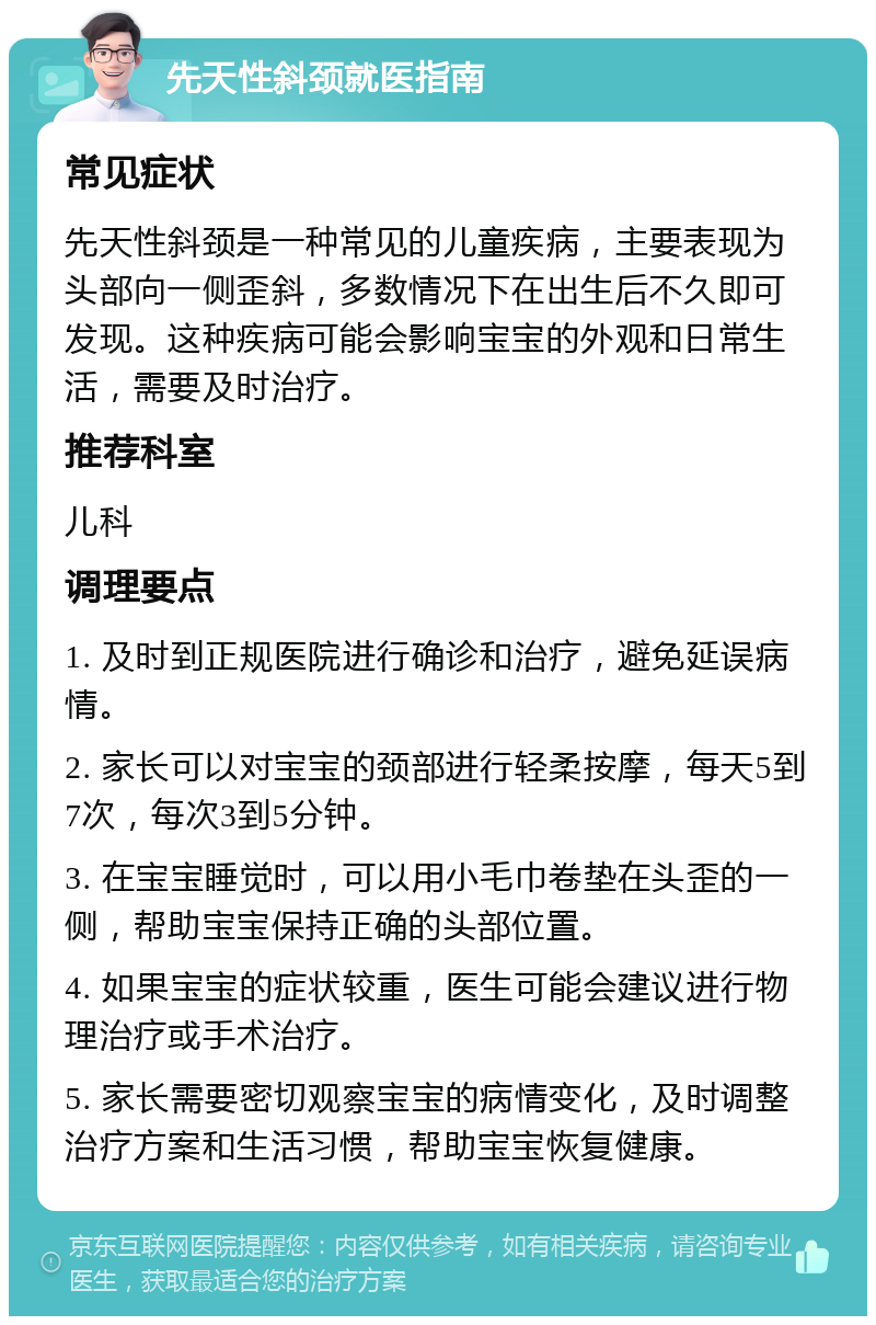 先天性斜颈就医指南 常见症状 先天性斜颈是一种常见的儿童疾病，主要表现为头部向一侧歪斜，多数情况下在出生后不久即可发现。这种疾病可能会影响宝宝的外观和日常生活，需要及时治疗。 推荐科室 儿科 调理要点 1. 及时到正规医院进行确诊和治疗，避免延误病情。 2. 家长可以对宝宝的颈部进行轻柔按摩，每天5到7次，每次3到5分钟。 3. 在宝宝睡觉时，可以用小毛巾卷垫在头歪的一侧，帮助宝宝保持正确的头部位置。 4. 如果宝宝的症状较重，医生可能会建议进行物理治疗或手术治疗。 5. 家长需要密切观察宝宝的病情变化，及时调整治疗方案和生活习惯，帮助宝宝恢复健康。