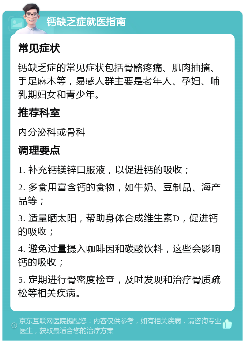 钙缺乏症就医指南 常见症状 钙缺乏症的常见症状包括骨骼疼痛、肌肉抽搐、手足麻木等，易感人群主要是老年人、孕妇、哺乳期妇女和青少年。 推荐科室 内分泌科或骨科 调理要点 1. 补充钙镁锌口服液，以促进钙的吸收； 2. 多食用富含钙的食物，如牛奶、豆制品、海产品等； 3. 适量晒太阳，帮助身体合成维生素D，促进钙的吸收； 4. 避免过量摄入咖啡因和碳酸饮料，这些会影响钙的吸收； 5. 定期进行骨密度检查，及时发现和治疗骨质疏松等相关疾病。