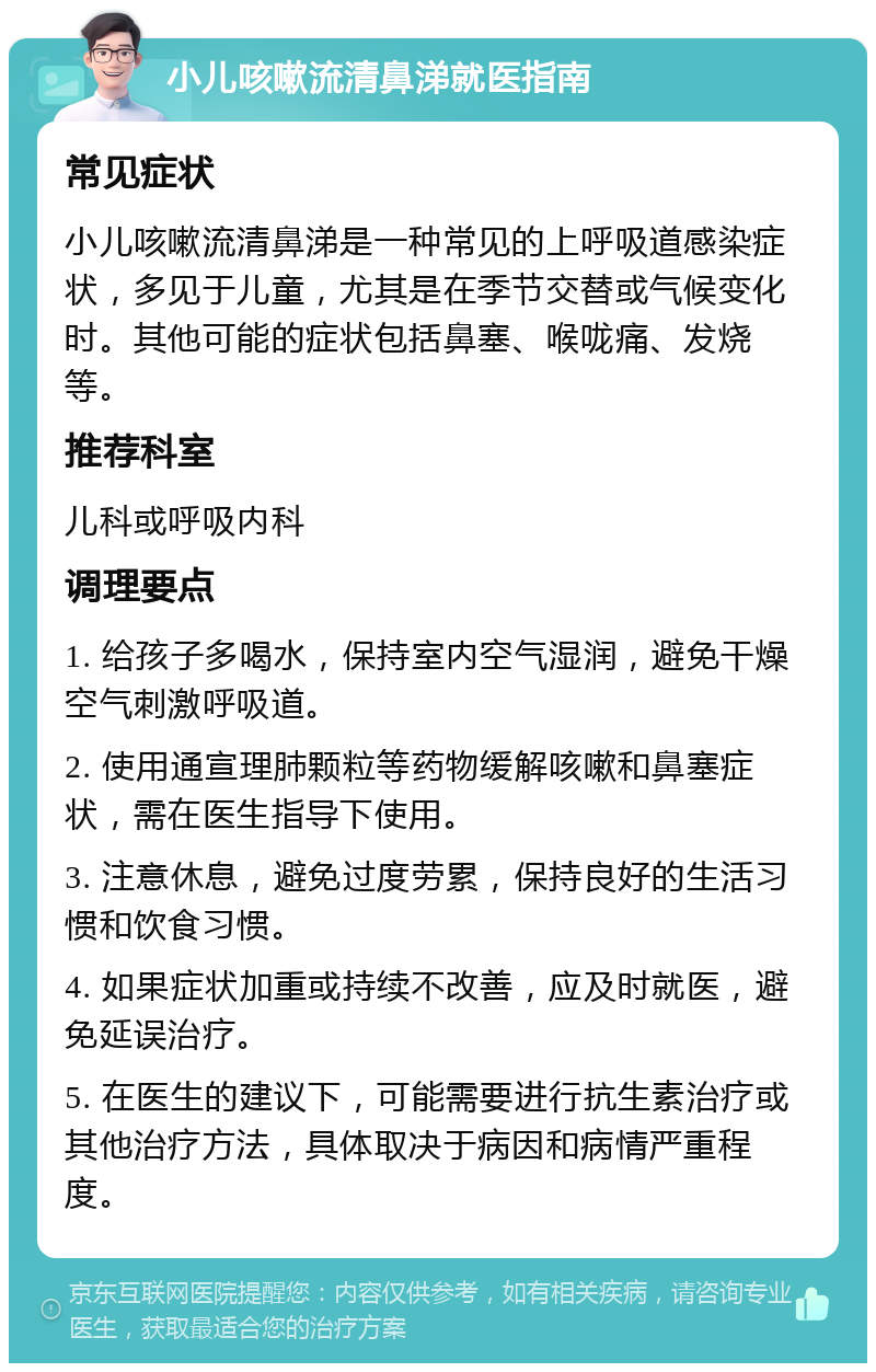 小儿咳嗽流清鼻涕就医指南 常见症状 小儿咳嗽流清鼻涕是一种常见的上呼吸道感染症状，多见于儿童，尤其是在季节交替或气候变化时。其他可能的症状包括鼻塞、喉咙痛、发烧等。 推荐科室 儿科或呼吸内科 调理要点 1. 给孩子多喝水，保持室内空气湿润，避免干燥空气刺激呼吸道。 2. 使用通宣理肺颗粒等药物缓解咳嗽和鼻塞症状，需在医生指导下使用。 3. 注意休息，避免过度劳累，保持良好的生活习惯和饮食习惯。 4. 如果症状加重或持续不改善，应及时就医，避免延误治疗。 5. 在医生的建议下，可能需要进行抗生素治疗或其他治疗方法，具体取决于病因和病情严重程度。