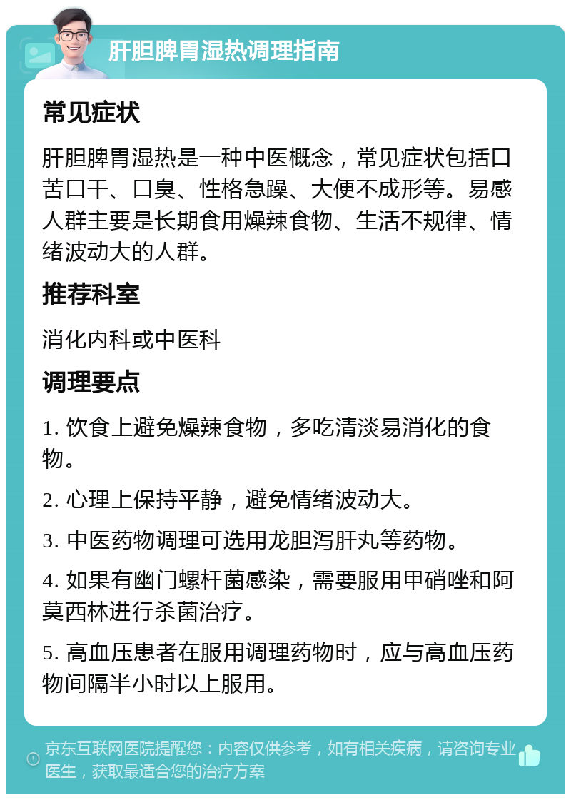 肝胆脾胃湿热调理指南 常见症状 肝胆脾胃湿热是一种中医概念，常见症状包括口苦口干、口臭、性格急躁、大便不成形等。易感人群主要是长期食用燥辣食物、生活不规律、情绪波动大的人群。 推荐科室 消化内科或中医科 调理要点 1. 饮食上避免燥辣食物，多吃清淡易消化的食物。 2. 心理上保持平静，避免情绪波动大。 3. 中医药物调理可选用龙胆泻肝丸等药物。 4. 如果有幽门螺杆菌感染，需要服用甲硝唑和阿莫西林进行杀菌治疗。 5. 高血压患者在服用调理药物时，应与高血压药物间隔半小时以上服用。