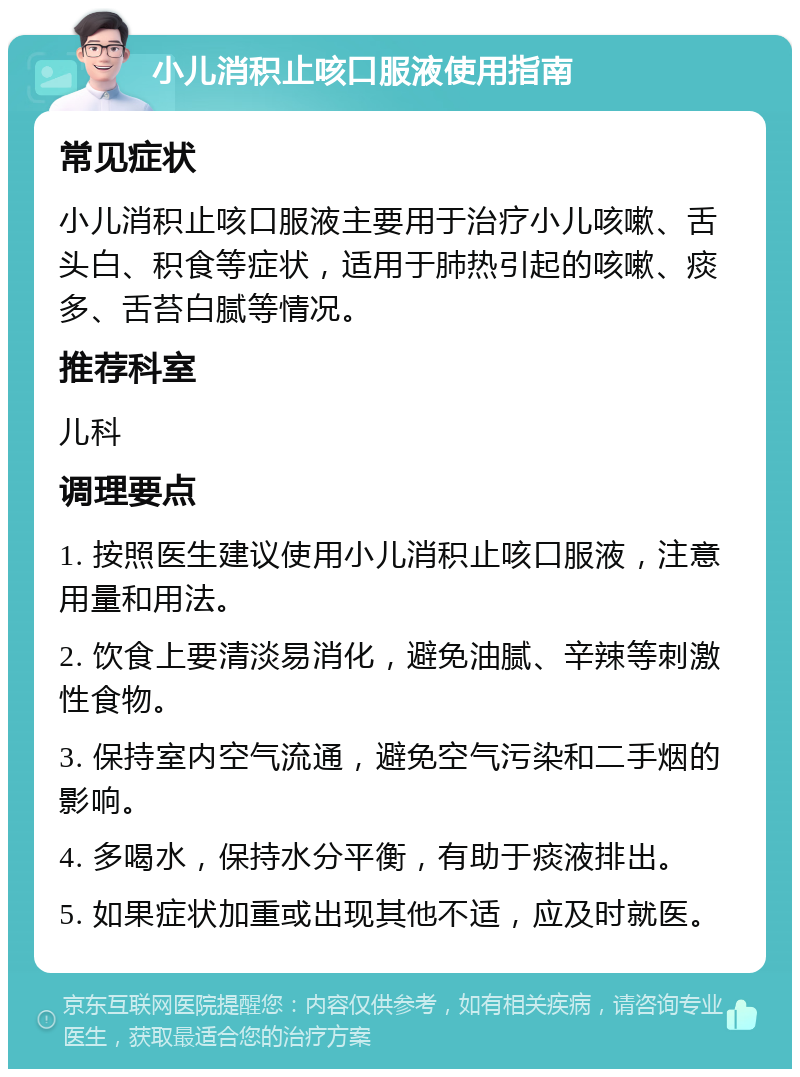 小儿消积止咳口服液使用指南 常见症状 小儿消积止咳口服液主要用于治疗小儿咳嗽、舌头白、积食等症状，适用于肺热引起的咳嗽、痰多、舌苔白腻等情况。 推荐科室 儿科 调理要点 1. 按照医生建议使用小儿消积止咳口服液，注意用量和用法。 2. 饮食上要清淡易消化，避免油腻、辛辣等刺激性食物。 3. 保持室内空气流通，避免空气污染和二手烟的影响。 4. 多喝水，保持水分平衡，有助于痰液排出。 5. 如果症状加重或出现其他不适，应及时就医。