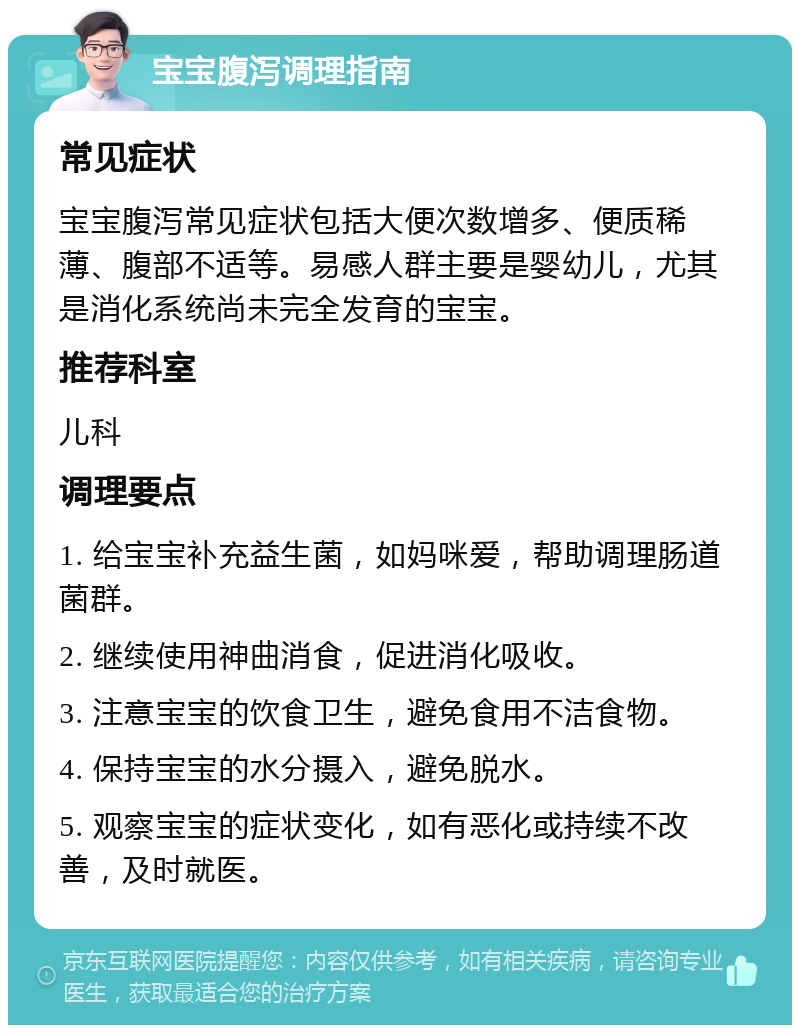 宝宝腹泻调理指南 常见症状 宝宝腹泻常见症状包括大便次数增多、便质稀薄、腹部不适等。易感人群主要是婴幼儿，尤其是消化系统尚未完全发育的宝宝。 推荐科室 儿科 调理要点 1. 给宝宝补充益生菌，如妈咪爱，帮助调理肠道菌群。 2. 继续使用神曲消食，促进消化吸收。 3. 注意宝宝的饮食卫生，避免食用不洁食物。 4. 保持宝宝的水分摄入，避免脱水。 5. 观察宝宝的症状变化，如有恶化或持续不改善，及时就医。