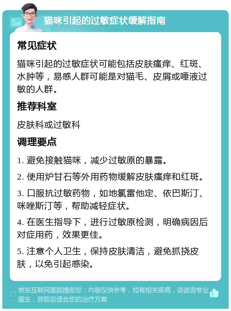 猫咪引起的过敏症状缓解指南 常见症状 猫咪引起的过敏症状可能包括皮肤瘙痒、红斑、水肿等，易感人群可能是对猫毛、皮屑或唾液过敏的人群。 推荐科室 皮肤科或过敏科 调理要点 1. 避免接触猫咪，减少过敏原的暴露。 2. 使用炉甘石等外用药物缓解皮肤瘙痒和红斑。 3. 口服抗过敏药物，如地氯雷他定、依巴斯汀、咪唑斯汀等，帮助减轻症状。 4. 在医生指导下，进行过敏原检测，明确病因后对症用药，效果更佳。 5. 注意个人卫生，保持皮肤清洁，避免抓挠皮肤，以免引起感染。