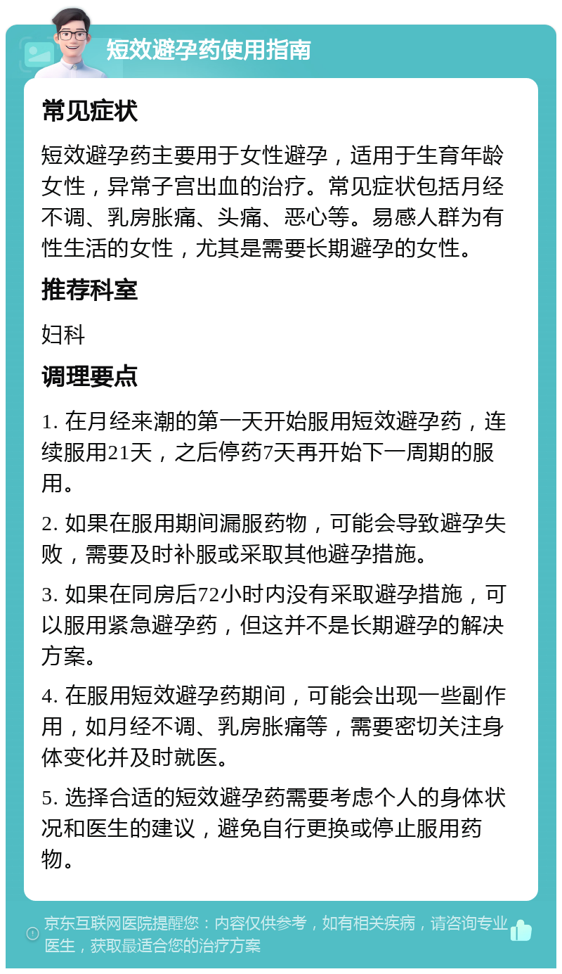 短效避孕药使用指南 常见症状 短效避孕药主要用于女性避孕，适用于生育年龄女性，异常子宫出血的治疗。常见症状包括月经不调、乳房胀痛、头痛、恶心等。易感人群为有性生活的女性，尤其是需要长期避孕的女性。 推荐科室 妇科 调理要点 1. 在月经来潮的第一天开始服用短效避孕药，连续服用21天，之后停药7天再开始下一周期的服用。 2. 如果在服用期间漏服药物，可能会导致避孕失败，需要及时补服或采取其他避孕措施。 3. 如果在同房后72小时内没有采取避孕措施，可以服用紧急避孕药，但这并不是长期避孕的解决方案。 4. 在服用短效避孕药期间，可能会出现一些副作用，如月经不调、乳房胀痛等，需要密切关注身体变化并及时就医。 5. 选择合适的短效避孕药需要考虑个人的身体状况和医生的建议，避免自行更换或停止服用药物。