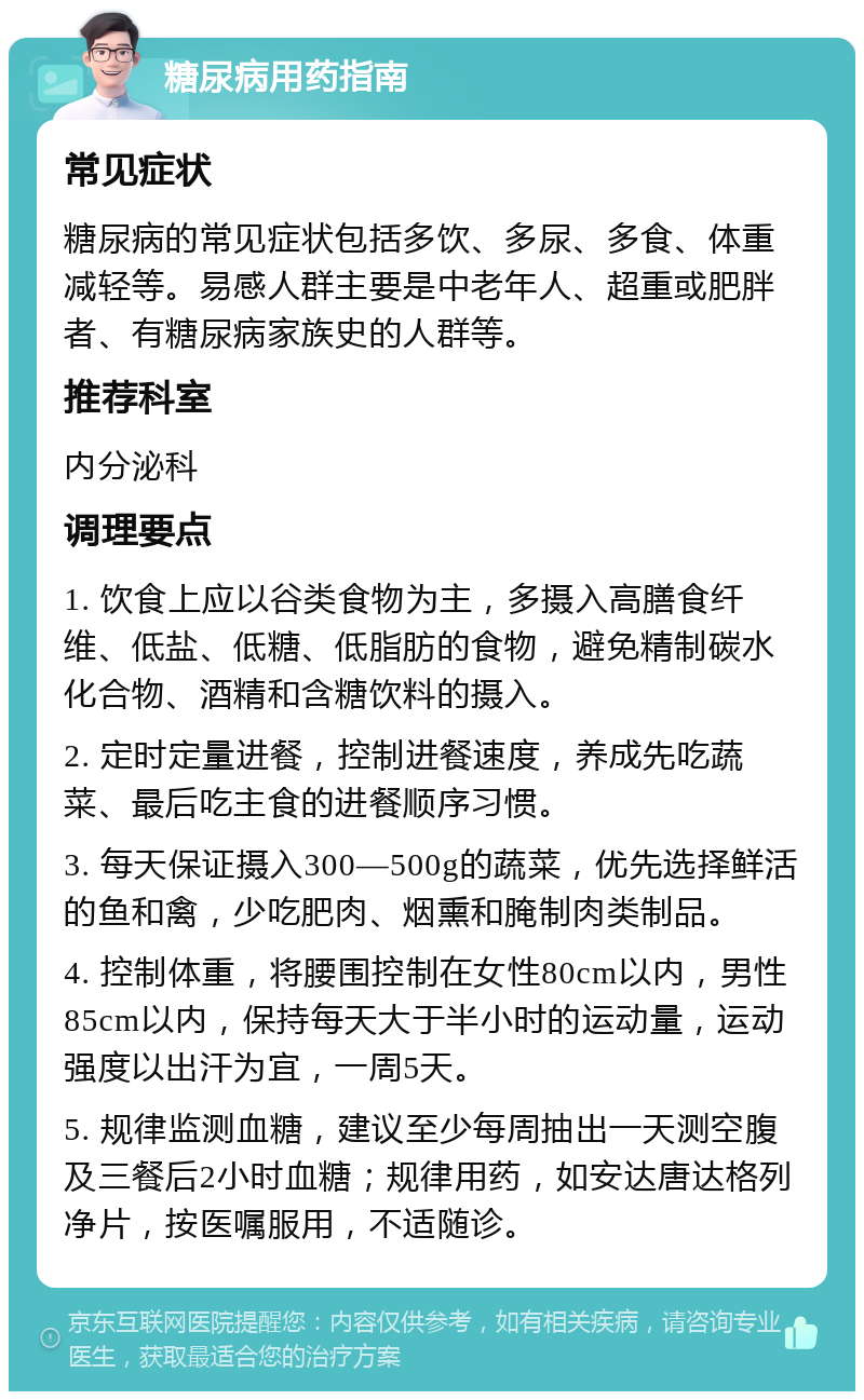 糖尿病用药指南 常见症状 糖尿病的常见症状包括多饮、多尿、多食、体重减轻等。易感人群主要是中老年人、超重或肥胖者、有糖尿病家族史的人群等。 推荐科室 内分泌科 调理要点 1. 饮食上应以谷类食物为主，多摄入高膳食纤维、低盐、低糖、低脂肪的食物，避免精制碳水化合物、酒精和含糖饮料的摄入。 2. 定时定量进餐，控制进餐速度，养成先吃蔬菜、最后吃主食的进餐顺序习惯。 3. 每天保证摄入300—500g的蔬菜，优先选择鲜活的鱼和禽，少吃肥肉、烟熏和腌制肉类制品。 4. 控制体重，将腰围控制在女性80cm以内，男性85cm以内，保持每天大于半小时的运动量，运动强度以出汗为宜，一周5天。 5. 规律监测血糖，建议至少每周抽出一天测空腹及三餐后2小时血糖；规律用药，如安达唐达格列净片，按医嘱服用，不适随诊。