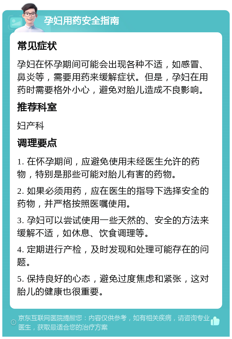 孕妇用药安全指南 常见症状 孕妇在怀孕期间可能会出现各种不适，如感冒、鼻炎等，需要用药来缓解症状。但是，孕妇在用药时需要格外小心，避免对胎儿造成不良影响。 推荐科室 妇产科 调理要点 1. 在怀孕期间，应避免使用未经医生允许的药物，特别是那些可能对胎儿有害的药物。 2. 如果必须用药，应在医生的指导下选择安全的药物，并严格按照医嘱使用。 3. 孕妇可以尝试使用一些天然的、安全的方法来缓解不适，如休息、饮食调理等。 4. 定期进行产检，及时发现和处理可能存在的问题。 5. 保持良好的心态，避免过度焦虑和紧张，这对胎儿的健康也很重要。