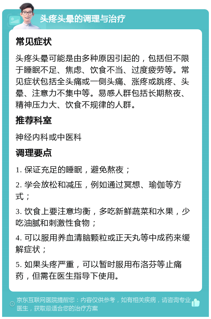 头疼头晕的调理与治疗 常见症状 头疼头晕可能是由多种原因引起的，包括但不限于睡眠不足、焦虑、饮食不当、过度疲劳等。常见症状包括全头痛或一侧头痛、涨疼或跳疼、头晕、注意力不集中等。易感人群包括长期熬夜、精神压力大、饮食不规律的人群。 推荐科室 神经内科或中医科 调理要点 1. 保证充足的睡眠，避免熬夜； 2. 学会放松和减压，例如通过冥想、瑜伽等方式； 3. 饮食上要注意均衡，多吃新鲜蔬菜和水果，少吃油腻和刺激性食物； 4. 可以服用养血清脑颗粒或正天丸等中成药来缓解症状； 5. 如果头疼严重，可以暂时服用布洛芬等止痛药，但需在医生指导下使用。