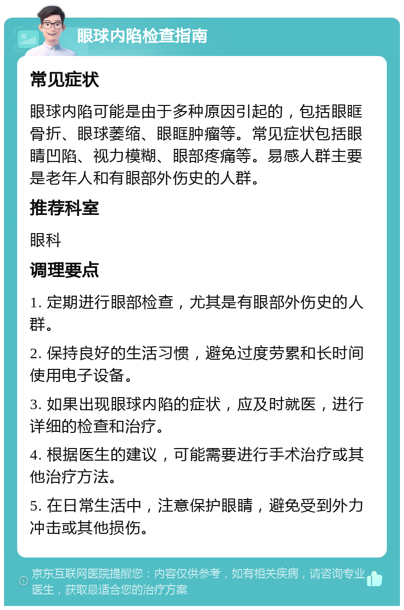 眼球内陷检查指南 常见症状 眼球内陷可能是由于多种原因引起的，包括眼眶骨折、眼球萎缩、眼眶肿瘤等。常见症状包括眼睛凹陷、视力模糊、眼部疼痛等。易感人群主要是老年人和有眼部外伤史的人群。 推荐科室 眼科 调理要点 1. 定期进行眼部检查，尤其是有眼部外伤史的人群。 2. 保持良好的生活习惯，避免过度劳累和长时间使用电子设备。 3. 如果出现眼球内陷的症状，应及时就医，进行详细的检查和治疗。 4. 根据医生的建议，可能需要进行手术治疗或其他治疗方法。 5. 在日常生活中，注意保护眼睛，避免受到外力冲击或其他损伤。