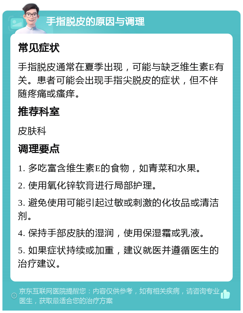 手指脱皮的原因与调理 常见症状 手指脱皮通常在夏季出现，可能与缺乏维生素E有关。患者可能会出现手指尖脱皮的症状，但不伴随疼痛或瘙痒。 推荐科室 皮肤科 调理要点 1. 多吃富含维生素E的食物，如青菜和水果。 2. 使用氧化锌软膏进行局部护理。 3. 避免使用可能引起过敏或刺激的化妆品或清洁剂。 4. 保持手部皮肤的湿润，使用保湿霜或乳液。 5. 如果症状持续或加重，建议就医并遵循医生的治疗建议。