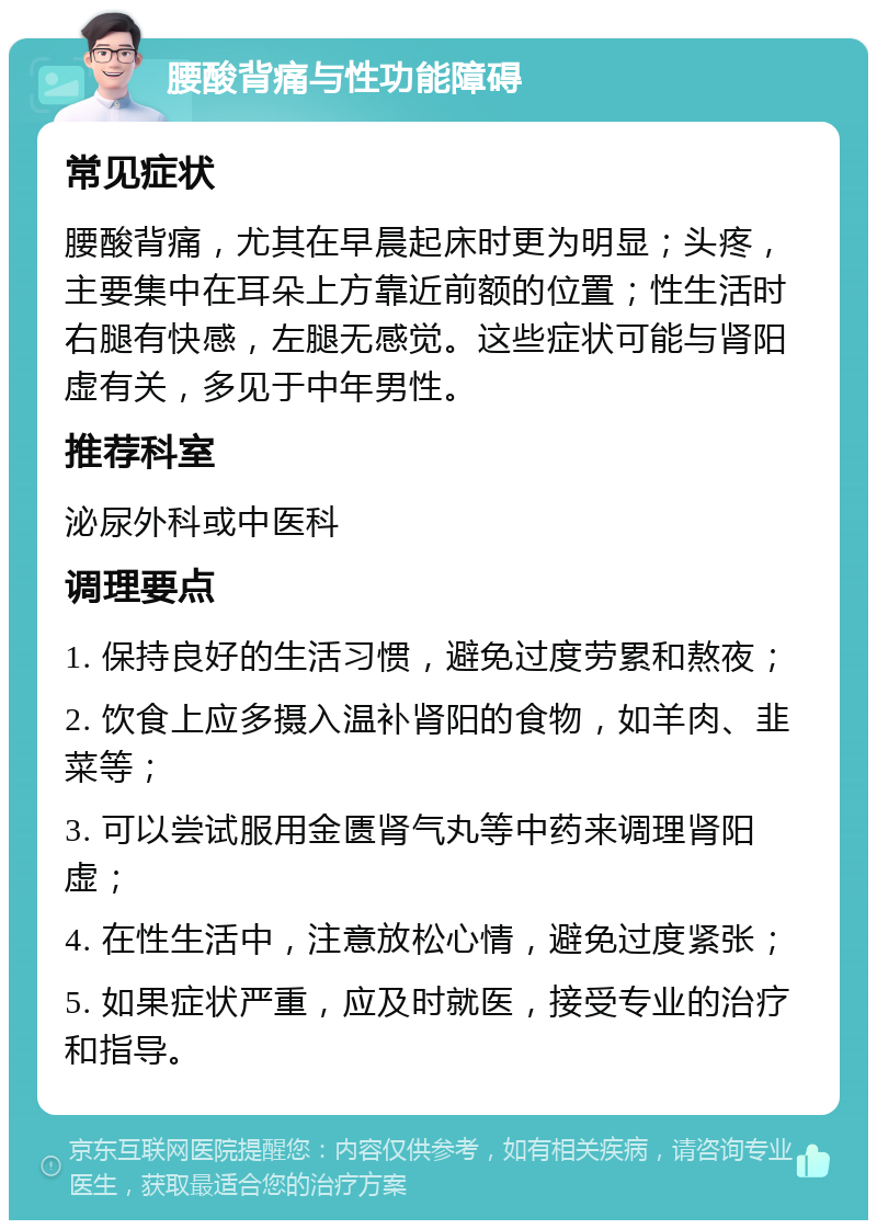 腰酸背痛与性功能障碍 常见症状 腰酸背痛，尤其在早晨起床时更为明显；头疼，主要集中在耳朵上方靠近前额的位置；性生活时右腿有快感，左腿无感觉。这些症状可能与肾阳虚有关，多见于中年男性。 推荐科室 泌尿外科或中医科 调理要点 1. 保持良好的生活习惯，避免过度劳累和熬夜； 2. 饮食上应多摄入温补肾阳的食物，如羊肉、韭菜等； 3. 可以尝试服用金匮肾气丸等中药来调理肾阳虚； 4. 在性生活中，注意放松心情，避免过度紧张； 5. 如果症状严重，应及时就医，接受专业的治疗和指导。