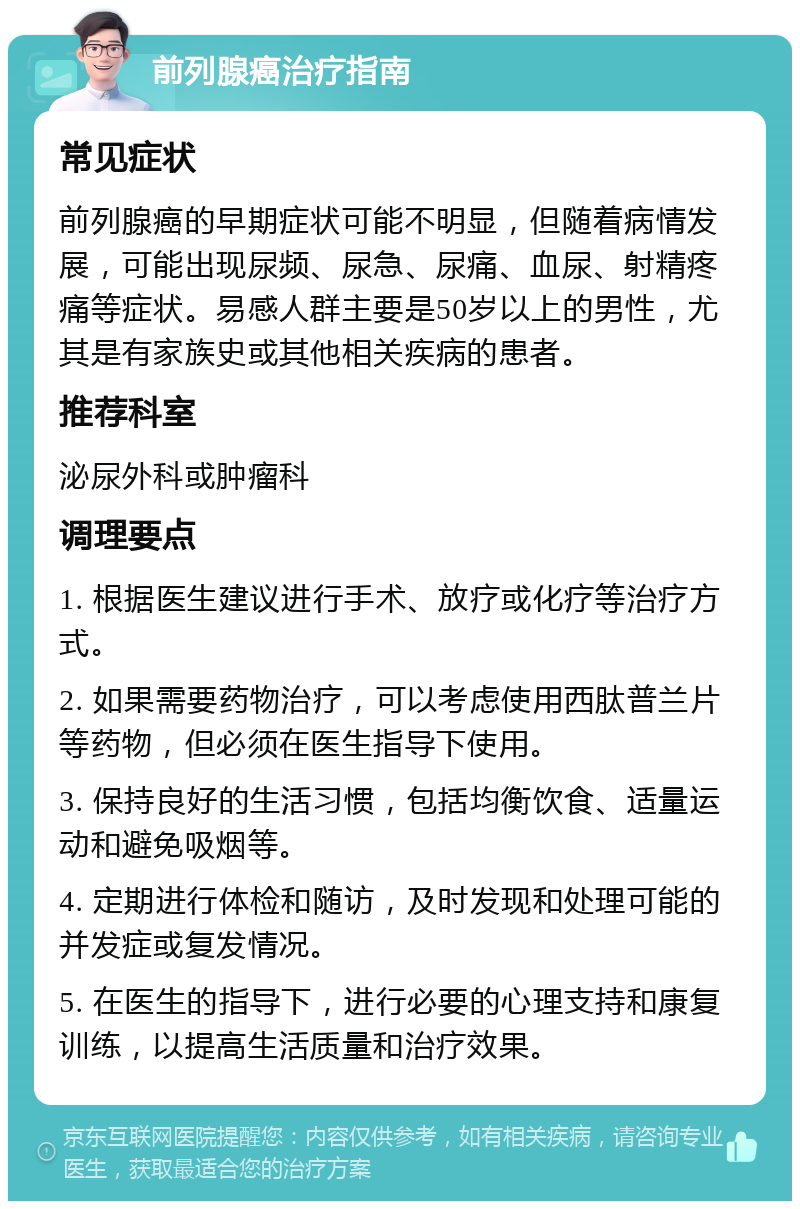 前列腺癌治疗指南 常见症状 前列腺癌的早期症状可能不明显，但随着病情发展，可能出现尿频、尿急、尿痛、血尿、射精疼痛等症状。易感人群主要是50岁以上的男性，尤其是有家族史或其他相关疾病的患者。 推荐科室 泌尿外科或肿瘤科 调理要点 1. 根据医生建议进行手术、放疗或化疗等治疗方式。 2. 如果需要药物治疗，可以考虑使用西肽普兰片等药物，但必须在医生指导下使用。 3. 保持良好的生活习惯，包括均衡饮食、适量运动和避免吸烟等。 4. 定期进行体检和随访，及时发现和处理可能的并发症或复发情况。 5. 在医生的指导下，进行必要的心理支持和康复训练，以提高生活质量和治疗效果。