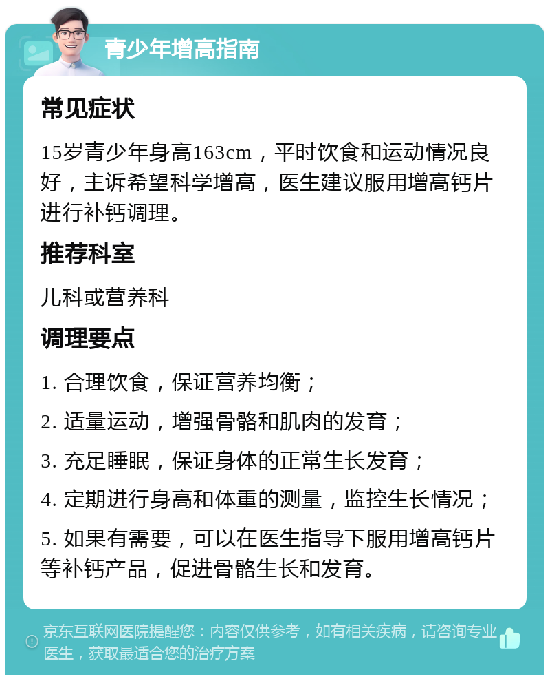 青少年增高指南 常见症状 15岁青少年身高163cm，平时饮食和运动情况良好，主诉希望科学增高，医生建议服用增高钙片进行补钙调理。 推荐科室 儿科或营养科 调理要点 1. 合理饮食，保证营养均衡； 2. 适量运动，增强骨骼和肌肉的发育； 3. 充足睡眠，保证身体的正常生长发育； 4. 定期进行身高和体重的测量，监控生长情况； 5. 如果有需要，可以在医生指导下服用增高钙片等补钙产品，促进骨骼生长和发育。