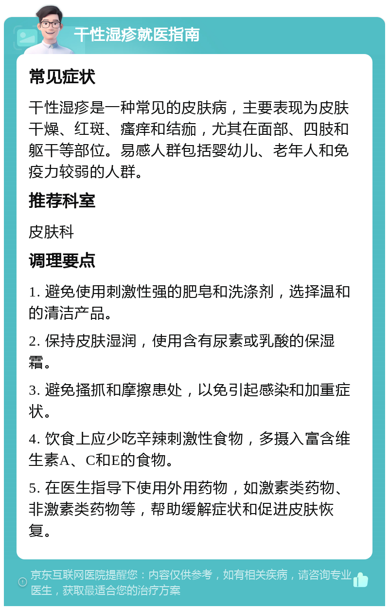 干性湿疹就医指南 常见症状 干性湿疹是一种常见的皮肤病，主要表现为皮肤干燥、红斑、瘙痒和结痂，尤其在面部、四肢和躯干等部位。易感人群包括婴幼儿、老年人和免疫力较弱的人群。 推荐科室 皮肤科 调理要点 1. 避免使用刺激性强的肥皂和洗涤剂，选择温和的清洁产品。 2. 保持皮肤湿润，使用含有尿素或乳酸的保湿霜。 3. 避免搔抓和摩擦患处，以免引起感染和加重症状。 4. 饮食上应少吃辛辣刺激性食物，多摄入富含维生素A、C和E的食物。 5. 在医生指导下使用外用药物，如激素类药物、非激素类药物等，帮助缓解症状和促进皮肤恢复。