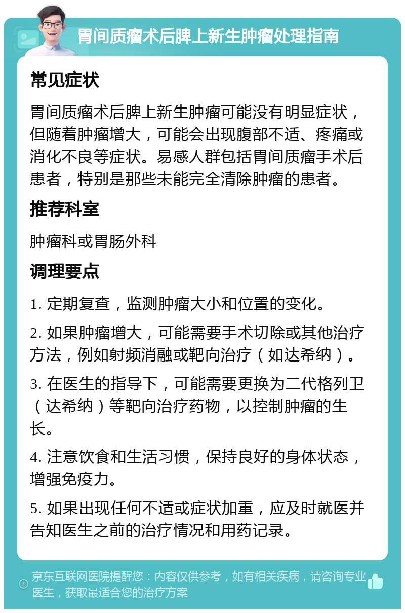 胃间质瘤术后脾上新生肿瘤处理指南 常见症状 胃间质瘤术后脾上新生肿瘤可能没有明显症状，但随着肿瘤增大，可能会出现腹部不适、疼痛或消化不良等症状。易感人群包括胃间质瘤手术后患者，特别是那些未能完全清除肿瘤的患者。 推荐科室 肿瘤科或胃肠外科 调理要点 1. 定期复查，监测肿瘤大小和位置的变化。 2. 如果肿瘤增大，可能需要手术切除或其他治疗方法，例如射频消融或靶向治疗（如达希纳）。 3. 在医生的指导下，可能需要更换为二代格列卫（达希纳）等靶向治疗药物，以控制肿瘤的生长。 4. 注意饮食和生活习惯，保持良好的身体状态，增强免疫力。 5. 如果出现任何不适或症状加重，应及时就医并告知医生之前的治疗情况和用药记录。