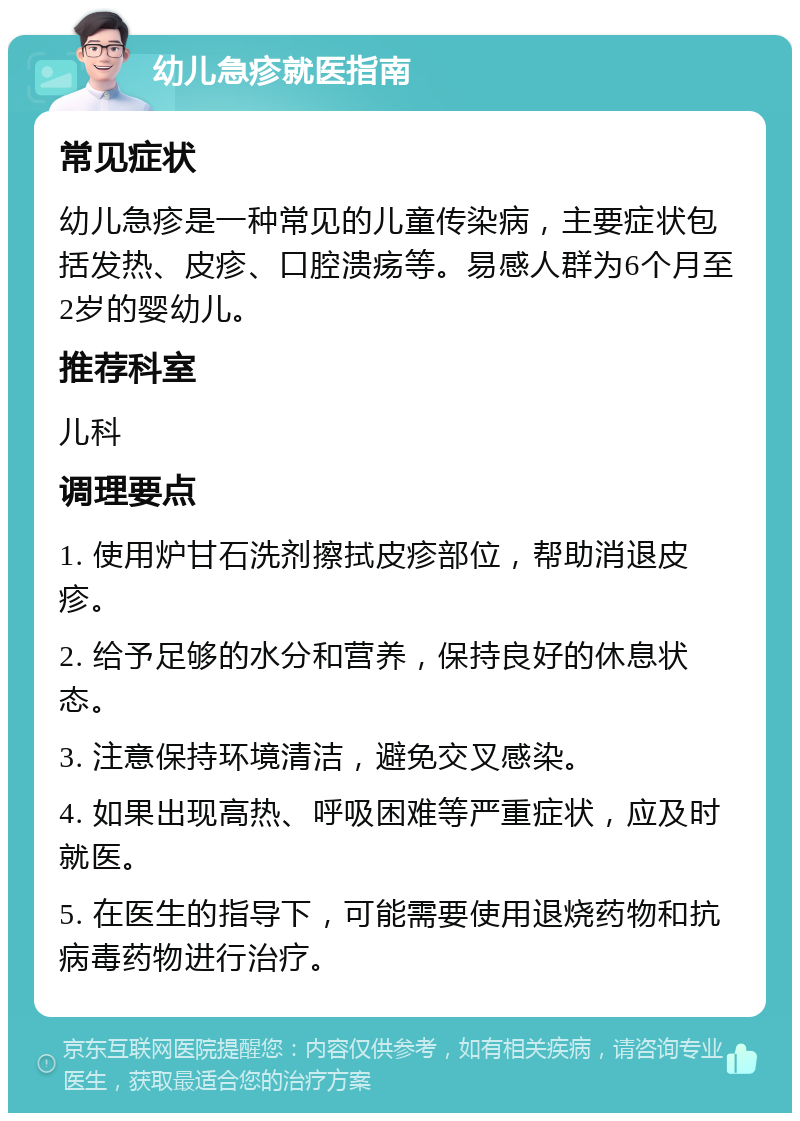 幼儿急疹就医指南 常见症状 幼儿急疹是一种常见的儿童传染病，主要症状包括发热、皮疹、口腔溃疡等。易感人群为6个月至2岁的婴幼儿。 推荐科室 儿科 调理要点 1. 使用炉甘石洗剂擦拭皮疹部位，帮助消退皮疹。 2. 给予足够的水分和营养，保持良好的休息状态。 3. 注意保持环境清洁，避免交叉感染。 4. 如果出现高热、呼吸困难等严重症状，应及时就医。 5. 在医生的指导下，可能需要使用退烧药物和抗病毒药物进行治疗。