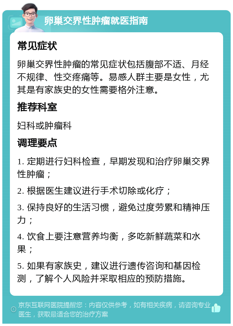 卵巢交界性肿瘤就医指南 常见症状 卵巢交界性肿瘤的常见症状包括腹部不适、月经不规律、性交疼痛等。易感人群主要是女性，尤其是有家族史的女性需要格外注意。 推荐科室 妇科或肿瘤科 调理要点 1. 定期进行妇科检查，早期发现和治疗卵巢交界性肿瘤； 2. 根据医生建议进行手术切除或化疗； 3. 保持良好的生活习惯，避免过度劳累和精神压力； 4. 饮食上要注意营养均衡，多吃新鲜蔬菜和水果； 5. 如果有家族史，建议进行遗传咨询和基因检测，了解个人风险并采取相应的预防措施。