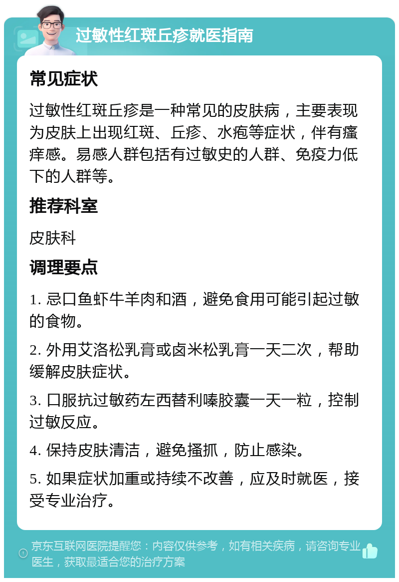 过敏性红斑丘疹就医指南 常见症状 过敏性红斑丘疹是一种常见的皮肤病，主要表现为皮肤上出现红斑、丘疹、水疱等症状，伴有瘙痒感。易感人群包括有过敏史的人群、免疫力低下的人群等。 推荐科室 皮肤科 调理要点 1. 忌口鱼虾牛羊肉和酒，避免食用可能引起过敏的食物。 2. 外用艾洛松乳膏或卤米松乳膏一天二次，帮助缓解皮肤症状。 3. 口服抗过敏药左西替利嗪胶囊一天一粒，控制过敏反应。 4. 保持皮肤清洁，避免搔抓，防止感染。 5. 如果症状加重或持续不改善，应及时就医，接受专业治疗。