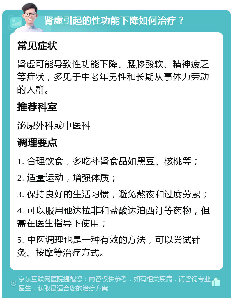 肾虚引起的性功能下降如何治疗？ 常见症状 肾虚可能导致性功能下降、腰膝酸软、精神疲乏等症状，多见于中老年男性和长期从事体力劳动的人群。 推荐科室 泌尿外科或中医科 调理要点 1. 合理饮食，多吃补肾食品如黑豆、核桃等； 2. 适量运动，增强体质； 3. 保持良好的生活习惯，避免熬夜和过度劳累； 4. 可以服用他达拉非和盐酸达泊西汀等药物，但需在医生指导下使用； 5. 中医调理也是一种有效的方法，可以尝试针灸、按摩等治疗方式。