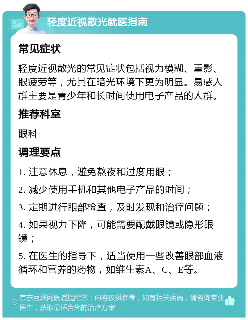 轻度近视散光就医指南 常见症状 轻度近视散光的常见症状包括视力模糊、重影、眼疲劳等，尤其在暗光环境下更为明显。易感人群主要是青少年和长时间使用电子产品的人群。 推荐科室 眼科 调理要点 1. 注意休息，避免熬夜和过度用眼； 2. 减少使用手机和其他电子产品的时间； 3. 定期进行眼部检查，及时发现和治疗问题； 4. 如果视力下降，可能需要配戴眼镜或隐形眼镜； 5. 在医生的指导下，适当使用一些改善眼部血液循环和营养的药物，如维生素A、C、E等。