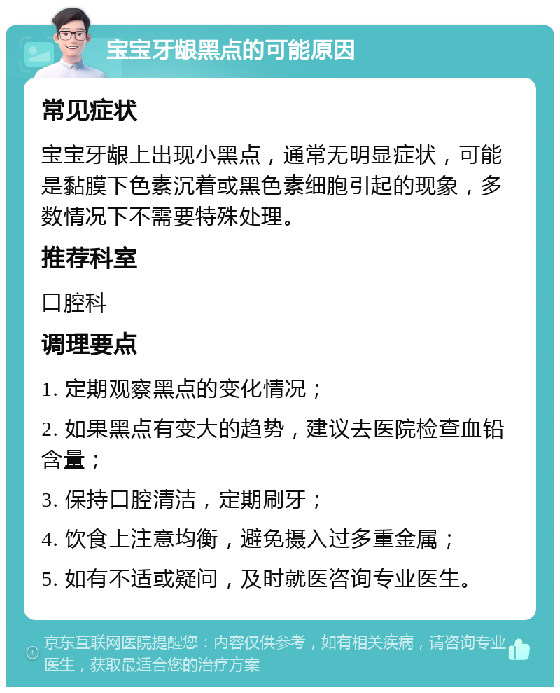 宝宝牙龈黑点的可能原因 常见症状 宝宝牙龈上出现小黑点，通常无明显症状，可能是黏膜下色素沉着或黑色素细胞引起的现象，多数情况下不需要特殊处理。 推荐科室 口腔科 调理要点 1. 定期观察黑点的变化情况； 2. 如果黑点有变大的趋势，建议去医院检查血铅含量； 3. 保持口腔清洁，定期刷牙； 4. 饮食上注意均衡，避免摄入过多重金属； 5. 如有不适或疑问，及时就医咨询专业医生。