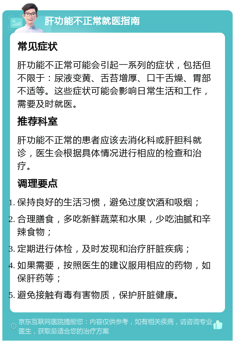 肝功能不正常就医指南 常见症状 肝功能不正常可能会引起一系列的症状，包括但不限于：尿液变黄、舌苔增厚、口干舌燥、胃部不适等。这些症状可能会影响日常生活和工作，需要及时就医。 推荐科室 肝功能不正常的患者应该去消化科或肝胆科就诊，医生会根据具体情况进行相应的检查和治疗。 调理要点 保持良好的生活习惯，避免过度饮酒和吸烟； 合理膳食，多吃新鲜蔬菜和水果，少吃油腻和辛辣食物； 定期进行体检，及时发现和治疗肝脏疾病； 如果需要，按照医生的建议服用相应的药物，如保肝药等； 避免接触有毒有害物质，保护肝脏健康。