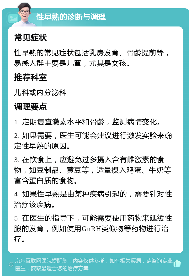 性早熟的诊断与调理 常见症状 性早熟的常见症状包括乳房发育、骨龄提前等，易感人群主要是儿童，尤其是女孩。 推荐科室 儿科或内分泌科 调理要点 1. 定期复查激素水平和骨龄，监测病情变化。 2. 如果需要，医生可能会建议进行激发实验来确定性早熟的原因。 3. 在饮食上，应避免过多摄入含有雌激素的食物，如豆制品、黄豆等，适量摄入鸡蛋、牛奶等富含蛋白质的食物。 4. 如果性早熟是由某种疾病引起的，需要针对性治疗该疾病。 5. 在医生的指导下，可能需要使用药物来延缓性腺的发育，例如使用GnRH类似物等药物进行治疗。