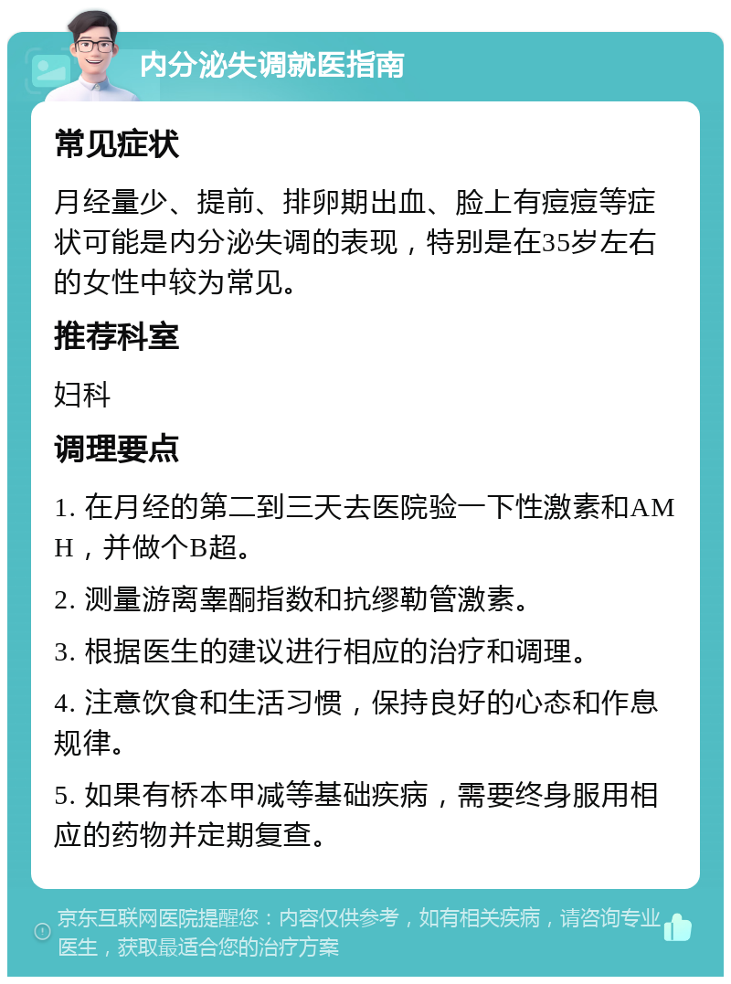 内分泌失调就医指南 常见症状 月经量少、提前、排卵期出血、脸上有痘痘等症状可能是内分泌失调的表现，特别是在35岁左右的女性中较为常见。 推荐科室 妇科 调理要点 1. 在月经的第二到三天去医院验一下性激素和AMH，并做个B超。 2. 测量游离睾酮指数和抗缪勒管激素。 3. 根据医生的建议进行相应的治疗和调理。 4. 注意饮食和生活习惯，保持良好的心态和作息规律。 5. 如果有桥本甲减等基础疾病，需要终身服用相应的药物并定期复查。