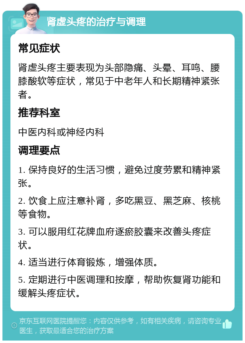 肾虚头疼的治疗与调理 常见症状 肾虚头疼主要表现为头部隐痛、头晕、耳鸣、腰膝酸软等症状，常见于中老年人和长期精神紧张者。 推荐科室 中医内科或神经内科 调理要点 1. 保持良好的生活习惯，避免过度劳累和精神紧张。 2. 饮食上应注意补肾，多吃黑豆、黑芝麻、核桃等食物。 3. 可以服用红花牌血府逐瘀胶囊来改善头疼症状。 4. 适当进行体育锻炼，增强体质。 5. 定期进行中医调理和按摩，帮助恢复肾功能和缓解头疼症状。